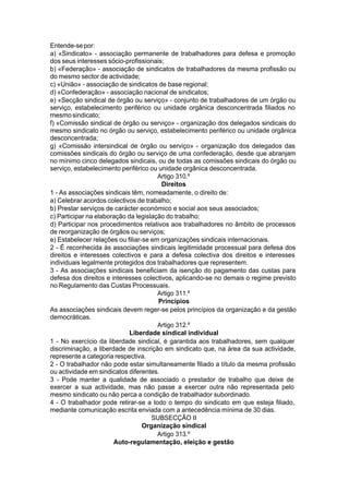 Entende-sepor:
a) «Sindicato» - associação permanente de trabalhadores para defesa e promoção
dos seus interesses sócio-profissionais;
b) «Federação» - associação de sindicatos de trabalhadores da mesma profissão ou
do mesmo sector de actividade;
c) «União» - associação de sindicatos de base regional;
d) «Confederação» - associação nacional de sindicatos;
e) «Secção sindical de órgão ou serviço» - conjunto de trabalhadores de um órgão ou
serviço, estabelecimento periférico ou unidade orgânica desconcentrada filiados no
mesmosindicato;
f) «Comissão sindical de órgão ou serviço» - organização dos delegados sindicais do
mesmo sindicato no órgão ou serviço, estabelecimento periférico ou unidade orgânica
desconcentrada;
g) «Comissão intersindical de órgão ou serviço» - organização dos delegados das
comissões sindicais do órgão ou serviço de uma confederação, desde que abranjam
no mínimo cinco delegados sindicais, ou de todas as comissões sindicais do órgão ou
serviço, estabelecimento periférico ou unidade orgânica desconcentrada.
Artigo 310.º
Direitos
1 - As associações sindicais têm, nomeadamente, o direito de:
a) Celebrar acordos colectivos de trabalho;
b) Prestar serviços de carácter económico e social aos seus associados;
c) Participar na elaboração da legislação do trabalho;
d) Participar nos procedimentos relativos aos trabalhadores no âmbito de processos
de reorganização de órgãos ou serviços;
e) Estabelecer relações ou filiar-se em organizações sindicais internacionais.
2 - É reconhecida às associações sindicais legitimidade processual para defesa dos
direitos e interesses colectivos e para a defesa colectiva dos direitos e interesses
individuais legalmente protegidos dos trabalhadores que representem.
3 - As associações sindicais beneficiam da isenção do pagamento das custas para
defesa dos direitos e interesses colectivos, aplicando-se no demais o regime previsto
no Regulamento das Custas Processuais.
Artigo 311.º
Princípios
As associações sindicais devem reger-se pelos princípios da organização e da gestão
democráticas.
Artigo 312.º
Liberdade sindical individual
1 - No exercício da liberdade sindical, é garantida aos trabalhadores, sem qualquer
discriminação, a liberdade de inscrição em sindicato que, na área da sua actividade,
represente a categoria respectiva.
2 - O trabalhador não pode estar simultaneamente filiado a título da mesma profissão
ou actividade em sindicatos diferentes.
3 - Pode manter a qualidade de associado o prestador de trabalho que deixe de
exercer a sua actividade, mas não passe a exercer outra não representada pelo
mesmo sindicato ou não perca a condição de trabalhador subordinado.
4 - O trabalhador pode retirar-se a todo o tempo do sindicato em que esteja filiado,
mediante comunicação escrita enviada com a antecedência mínima de 30 dias.
SUBSECÇÃO II
Organização sindical
Artigo 313.º
Auto-regulamentação, eleição e gestão
 