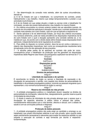 3 - Na determinação da conexão mais estreita, além de outras circunstâncias,
atende-se:
a) À lei do Estado em que o trabalhador, no cumprimento do contrato, presta
habitualmente o seu trabalho, mesmo que esteja temporariamente a prestar a sua
actividade noutro Estado;
b) À lei do Estado em que esteja situado o órgão ou serviço onde o trabalhador foi
contratado, se este não presta habitualmente o seu trabalho no mesmo Estado.
4 - Os critérios enunciados no número anterior podem não ser atendidos quando, do
conjunto de circunstâncias aplicáveis à situação, resulte que o contrato apresenta uma
conexão mais estreita com outro Estado, caso em que se aplicará a respectiva lei.
5 - Sendo aplicável a lei de determinado Estado, por força dos critérios enunciados
nos números anteriores, pode ser dada prevalência às disposições imperativas da lei
de outro Estado com o qual a situação apresente uma conexão estreita se, e na
medida em que, de acordo com o direito deste último Estado essas disposições forem
aplicáveis, independentemente da lei reguladora do contrato.
6 - Para efeito do disposto no número anterior, deve ter-se em conta a natureza e o
objecto das disposições imperativas, bem como as consequências resultantes tanto
da aplicação como da não aplicação de tais preceitos.
7 - A escolha pelas partes da lei aplicável ao contrato não pode ter como
consequência privar o trabalhador da protecção que lhe garantem as disposições
imperativas deste Regime caso fosse a lei portuguesa a aplicável nos termos do n.º 2.
TÍTULO II
Contrato
CAPÍTULO I
Disposições gerais
SECÇÃO I
Sujeitos
SUBSECÇÃO I
Direitos de personalidade
Artigo 6.º
Liberdade de expressão e de opinião
É reconhecida no âmbito do órgão ou serviço a liberdade de expressão e de
divulgação do pensamento e opinião, com respeito dos direitos de personalidade do
trabalhador e da entidade empregadora pública, incluindo as pessoas singulares que a
representam, e do normal funcionamento do órgão ou serviço.
Artigo 7.º
Reserva da intimidade da vida privada
1 - A entidade empregadora pública e o trabalhador devem respeitar os direitos de
personalidade da contraparte, cabendo-lhes, designadamente, guardar reserva quanto
à intimidade da vida privada.
2 - O direito à reserva da intimidade da vida privada abrange quer o acesso quer a
divulgação de aspectos atinentes à esfera íntima e pessoal das partes,
nomeadamente relacionados com a vida familiar, afectiva e sexual, com o estado de
saúde e com as convicções políticas e religiosas.
Artigo 8.º
Protecção de dados pessoais
1 - A entidade empregadora pública não pode exigir ao candidato a emprego ou ao
trabalhador que preste informações relativas à sua vida privada, salvo quando estas
sejam estritamente necessárias e relevantes para avaliar da respectiva aptidão no que
respeita à execução do contrato e seja fornecida por escrito a respectiva
fundamentação.
 