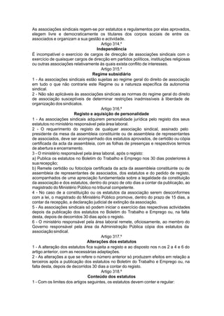 As associações sindicais regem-se por estatutos e regulamentos por elas aprovados,
elegem livre e democraticamente os titulares dos corpos sociais de entre os
associados e organizam a sua gestão e actividade.
Artigo 314.º
Independência
É incompatível o exercício de cargos de direcção de associações sindicais com o
exercício de quaisquer cargos de direcção em partidos políticos, instituições religiosas
ou outras associações relativamente às quais exista conflito de interesses.
Artigo 315.º
Regime subsidiário
1 - As associações sindicais estão sujeitas ao regime geral do direito de associação
em tudo o que não contrarie este Regime ou a natureza específica da autonomia
sindical.
2 - Não são aplicáveis às associações sindicais as normas do regime geral do direito
de associação susceptíveis de determinar restrições inadmissíveis à liberdade de
organização dos sindicatos.
Artigo 316.º
Registo e aquisição de personalidade
1 - As associações sindicais adquirem personalidade jurídica pelo registo dos seus
estatutos no ministério responsável pela área laboral.
2 - O requerimento do registo de qualquer associação sindical, assinado pelo
presidente da mesa da assembleia constituinte ou de assembleia de representantes
de associados, deve ser acompanhado dos estatutos aprovados, de certidão ou cópia
certificada da acta da assembleia, com as folhas de presenças e respectivos termos
de abertura e encerramento.
3 - O ministério responsável pela área laboral, após o registo:
a) Publica os estatutos no Boletim do Trabalho e Emprego nos 30 dias posteriores à
suarecepção;
b) Remete certidão ou fotocópia certificada da acta da assembleia constituinte ou de
assembleia de representantes de associados, dos estatutos e do pedido de registo,
acompanhados de uma apreciação fundamentada sobre a legalidade da constituição
da associação e dos estatutos, dentro do prazo de oito dias a contar da publicação, ao
magistrado do Ministério Público no tribunal competente.
4 - No caso de a constituição ou os estatutos da associação serem desconformes
com a lei, o magistrado do Ministério Público promove, dentro do prazo de 15 dias, a
contar da recepção, a declaração judicial de extinção da associação.
5 - As associações sindicais só podem iniciar o exercício das respectivas actividades
depois da publicação dos estatutos no Boletim do Trabalho e Emprego ou, na falta
desta, depois de decorridos 30 dias após o registo.
6 - O ministério responsável pela área laboral remete, oficiosamente, ao membro do
Governo responsável pela área da Administração Pública cópia dos estatutos da
associaçãosindical.
Artigo 317.º
Alterações dos estatutos
1 - A alteração dos estatutos fica sujeita a registo e ao disposto nos n.os 2 a 4 e 6 do
artigo anterior, com as necessárias adaptações.
2 - As alterações a que se refere o número anterior só produzem efeitos em relação a
terceiros após a publicação dos estatutos no Boletim do Trabalho e Emprego ou, na
falta desta, depois de decorridos 30 dias a contar do registo.
Artigo 318.º
Conteúdo dos estatutos
1 - Com os limites dos artigos seguintes, os estatutos devem conter e regular:
 