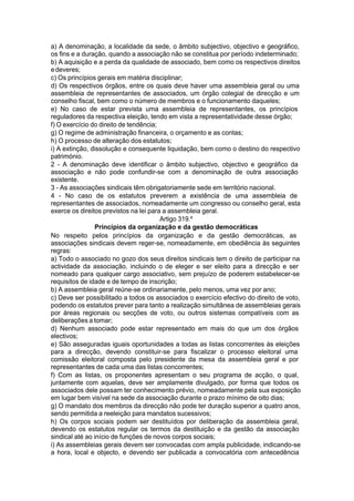a) A denominação, a localidade da sede, o âmbito subjectivo, objectivo e geográfico,
os fins e a duração, quando a associação não se constitua por período indeterminado;
b) A aquisição e a perda da qualidade de associado, bem como os respectivos direitos
edeveres;
c) Os princípios gerais em matéria disciplinar;
d) Os respectivos órgãos, entre os quais deve haver uma assembleia geral ou uma
assembleia de representantes de associados, um órgão colegial de direcção e um
conselho fiscal, bem como o número de membros e o funcionamento daqueles;
e) No caso de estar prevista uma assembleia de representantes, os princípios
reguladores da respectiva eleição, tendo em vista a representatividade desse órgão;
f) O exercício do direito de tendência;
g) O regime de administração financeira, o orçamento e as contas;
h) O processo de alteração dos estatutos;
i) A extinção, dissolução e consequente liquidação, bem como o destino do respectivo
património.
2 - A denominação deve identificar o âmbito subjectivo, objectivo e geográfico da
associação e não pode confundir-se com a denominação de outra associação
existente.
3 - As associações sindicais têm obrigatoriamente sede em território nacional.
4 - No caso de os estatutos preverem a existência de uma assembleia de
representantes de associados, nomeadamente um congresso ou conselho geral, esta
exerce os direitos previstos na lei para a assembleia geral.
Artigo 319.º
Princípios da organização e da gestão democráticas
No respeito pelos princípios da organização e da gestão democráticas, as
associações sindicais devem reger-se, nomeadamente, em obediência às seguintes
regras:
a) Todo o associado no gozo dos seus direitos sindicais tem o direito de participar na
actividade da associação, incluindo o de eleger e ser eleito para a direcção e ser
nomeado para qualquer cargo associativo, sem prejuízo de poderem estabelecer-se
requisitos de idade e de tempo de inscrição;
b) A assembleia geral reúne-se ordinariamente, pelo menos, uma vez por ano;
c) Deve ser possibilitado a todos os associados o exercício efectivo do direito de voto,
podendo os estatutos prever para tanto a realização simultânea de assembleias gerais
por áreas regionais ou secções de voto, ou outros sistemas compatíveis com as
deliberações a tomar;
d) Nenhum associado pode estar representado em mais do que um dos órgãos
electivos;
e) São asseguradas iguais oportunidades a todas as listas concorrentes às eleições
para a direcção, devendo constituir-se para fiscalizar o processo eleitoral uma
comissão eleitoral composta pelo presidente da mesa da assembleia geral e por
representantes de cada uma das listas concorrentes;
f) Com as listas, os proponentes apresentam o seu programa de acção, o qual,
juntamente com aquelas, deve ser amplamente divulgado, por forma que todos os
associados dele possam ter conhecimento prévio, nomeadamente pela sua exposição
em lugar bem visível na sede da associação durante o prazo mínimo de oito dias;
g) O mandato dos membros da direcção não pode ter duração superior a quatro anos,
sendo permitida a reeleição para mandatos sucessivos;
h) Os corpos sociais podem ser destituídos por deliberação da assembleia geral,
devendo os estatutos regular os termos da destituição e da gestão da associação
sindical até ao início de funções de novos corpos sociais;
i) As assembleias gerais devem ser convocadas com ampla publicidade, indicando-se
a hora, local e objecto, e devendo ser publicada a convocatória com antecedência
 