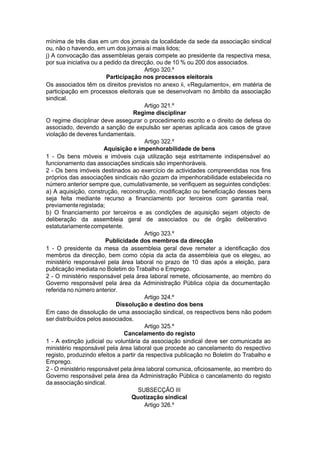 mínima de três dias em um dos jornais da localidade da sede da associação sindical
ou, não o havendo, em um dos jornais aí mais lidos;
j) A convocação das assembleias gerais compete ao presidente da respectiva mesa,
por sua iniciativa ou a pedido da direcção, ou de 10 % ou 200 dos associados.
Artigo 320.º
Participação nos processos eleitorais
Os associados têm os direitos previstos no anexo ii, «Regulamento», em matéria de
participação em processos eleitorais que se desenvolvam no âmbito da associação
sindical.
Artigo 321.º
Regime disciplinar
O regime disciplinar deve assegurar o procedimento escrito e o direito de defesa do
associado, devendo a sanção de expulsão ser apenas aplicada aos casos de grave
violação de deveres fundamentais.
Artigo 322.º
Aquisição e impenhorabilidade de bens
1 - Os bens móveis e imóveis cuja utilização seja estritamente indispensável ao
funcionamento das associações sindicais são impenhoráveis.
2 - Os bens imóveis destinados ao exercício de actividades compreendidas nos fins
próprios das associações sindicais não gozam da impenhorabilidade estabelecida no
número anterior sempre que, cumulativamente, se verifiquem as seguintes condições:
a) A aquisição, construção, reconstrução, modificação ou beneficiação desses bens
seja feita mediante recurso a financiamento por terceiros com garantia real,
previamenteregistada;
b) O financiamento por terceiros e as condições de aquisição sejam objecto de
deliberação da assembleia geral de associados ou de órgão deliberativo
estatutariamentecompetente.
Artigo 323.º
Publicidade dos membros da direcção
1 - O presidente da mesa da assembleia geral deve remeter a identificação dos
membros da direcção, bem como cópia da acta da assembleia que os elegeu, ao
ministério responsável pela área laboral no prazo de 10 dias após a eleição, para
publicação imediata no Boletim do Trabalho e Emprego.
2 - O ministério responsável pela área laboral remete, oficiosamente, ao membro do
Governo responsável pela área da Administração Pública cópia da documentação
referida no número anterior.
Artigo 324.º
Dissolução e destino dos bens
Em caso de dissolução de uma associação sindical, os respectivos bens não podem
ser distribuídos pelos associados.
Artigo 325.º
Cancelamento do registo
1 - A extinção judicial ou voluntária da associação sindical deve ser comunicada ao
ministério responsável pela área laboral que procede ao cancelamento do respectivo
registo, produzindo efeitos a partir da respectiva publicação no Boletim do Trabalho e
Emprego.
2 - O ministério responsável pela área laboral comunica, oficiosamente, ao membro do
Governo responsável pela área da Administração Pública o cancelamento do registo
da associação sindical.
SUBSECÇÃO III
Quotização sindical
Artigo 326.º
 