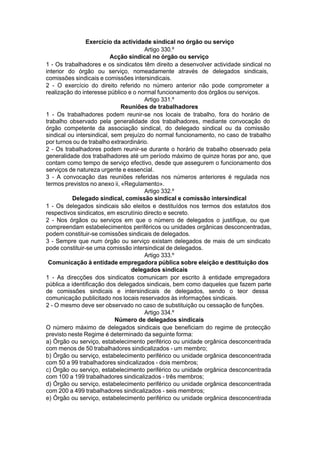 Exercício da actividade sindical no órgão ou serviço
Artigo 330.º
Acção sindical no órgão ou serviço
1 - Os trabalhadores e os sindicatos têm direito a desenvolver actividade sindical no
interior do órgão ou serviço, nomeadamente através de delegados sindicais,
comissões sindicais e comissões intersindicais.
2 - O exercício do direito referido no número anterior não pode comprometer a
realização do interesse público e o normal funcionamento dos órgãos ou serviços.
Artigo 331.º
Reuniões de trabalhadores
1 - Os trabalhadores podem reunir-se nos locais de trabalho, fora do horário de
trabalho observado pela generalidade dos trabalhadores, mediante convocação do
órgão competente da associação sindical, do delegado sindical ou da comissão
sindical ou intersindical, sem prejuízo do normal funcionamento, no caso de trabalho
por turnos ou de trabalho extraordinário.
2 - Os trabalhadores podem reunir-se durante o horário de trabalho observado pela
generalidade dos trabalhadores até um período máximo de quinze horas por ano, que
contam como tempo de serviço efectivo, desde que assegurem o funcionamento dos
serviços de natureza urgente e essencial.
3 - A convocação das reuniões referidas nos números anteriores é regulada nos
termos previstos no anexo ii, «Regulamento».
Artigo 332.º
Delegado sindical, comissão sindical e comissão intersindical
1 - Os delegados sindicais são eleitos e destituídos nos termos dos estatutos dos
respectivos sindicatos, em escrutínio directo e secreto.
2 - Nos órgãos ou serviços em que o número de delegados o justifique, ou que
compreendam estabelecimentos periféricos ou unidades orgânicas desconcentradas,
podem constituir-se comissões sindicais de delegados.
3 - Sempre que num órgão ou serviço existam delegados de mais de um sindicato
pode constituir-se uma comissão intersindical de delegados.
Artigo 333.º
Comunicação à entidade empregadora pública sobre eleição e destituição dos
delegados sindicais
1 - As direcções dos sindicatos comunicam por escrito à entidade empregadora
pública a identificação dos delegados sindicais, bem como daqueles que fazem parte
de comissões sindicais e intersindicais de delegados, sendo o teor dessa
comunicação publicitado nos locais reservados às informações sindicais.
2 - O mesmo deve ser observado no caso de substituição ou cessação de funções.
Artigo 334.º
Número de delegados sindicais
O número máximo de delegados sindicais que beneficiam do regime de protecção
previsto neste Regime é determinado da seguinte forma:
a) Órgão ou serviço, estabelecimento periférico ou unidade orgânica desconcentrada
com menos de 50 trabalhadores sindicalizados - um membro;
b) Órgão ou serviço, estabelecimento periférico ou unidade orgânica desconcentrada
com 50 a 99 trabalhadores sindicalizados - dois membros;
c) Órgão ou serviço, estabelecimento periférico ou unidade orgânica desconcentrada
com 100 a 199 trabalhadores sindicalizados - três membros;
d) Órgão ou serviço, estabelecimento periférico ou unidade orgânica desconcentrada
com 200 a 499 trabalhadores sindicalizados - seis membros;
e) Órgão ou serviço, estabelecimento periférico ou unidade orgânica desconcentrada
 
