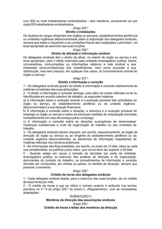 com 500 ou mais trabalhadores sindicalizados - seis membros, acrescendo um por
cada 200 trabalhadores sindicalizados.
Artigo 335.º
Direito a instalações
Os titulares de cargos dirigentes dos órgãos ou serviços, estabelecimentos periféricos
ou unidades orgânicas desconcentradas põem à disposição dos delegados sindicais,
sempre que estes o requeiram e as condições físicas das instalações o permitam, um
local apropriado ao exercício das suas funções.
Artigo 336.º
Direito de afixação e informação sindical
Os delegados sindicais têm o direito de afixar, no interior do órgão ou serviço e em
local apropriado, para o efeito reservado pela entidade empregadora pública, textos,
convocatórias, comunicações ou informações relativos à vida sindical e aos
interesses sócio-profissionais dos trabalhadores, bem como proceder à sua
distribuição, mas sem prejuízo, em qualquer dos casos, do funcionamento normal do
órgão ou serviço.
Artigo 337.º
Direito a informação e consulta
1 - Os delegados sindicais gozam do direito a informação e consulta relativamente às
matérias constantes das suas atribuições.
2 - O direito a informação e consulta abrange, para além de outras referidas na lei ou
identificadas em acordo colectivo de trabalho, as seguintes matérias:
a) A informação sobre a evolução recente e a evolução provável das actividades do
órgão ou serviço, do estabelecimento periférico ou da unidade orgânica
desconcentrada e a sua situação financeira;
b) A informação e consulta sobre a situação, a estrutura e a evolução provável do
emprego no órgão ou serviço e sobre as eventuais medidas de antecipação previstas,
nomeadamente em caso de ameaça para o emprego;
c) A informação e consulta sobre as decisões susceptíveis de desencadear
mudanças substanciais a nível da organização do trabalho ou dos contratos de
trabalho.
3 - Os delegados sindicais devem requerer, por escrito, respectivamente, ao órgão de
direcção do órgão ou serviço ou ao dirigente do estabelecimento periférico ou da
unidade orgânica desconcentrada, os elementos de informação respeitantes às
matérias referidas nos números anteriores.
4 - As informações são-lhes prestadas, por escrito, no prazo de 10 dias, salvo se, pela
sua complexidade, se justificar prazo maior, que nunca deve ser superior a 30 dias.
5 - Quando esteja em causa a tomada de decisões por parte da entidade
empregadora pública no exercício dos poderes de direcção e de organização
decorrentes do contrato de trabalho, os procedimentos de informação e consulta
deverão ser conduzidos, por ambas as partes, no sentido de alcançar, sempre que
possível, o consenso.
Artigo 338.º
Crédito de horas dos delegados sindicais
1 - Cada delegado sindical dispõe, para o exercício das suas funções, de um crédito
de doze horas por mês.
2 - O crédito de horas a que se refere o número anterior é atribuído nos termos
previstos no n.º 8 do artigo 250.º do anexo ii, «Regulamento», com as necessárias
adaptações.
SUBSECÇÃO V
Membros da direcção das associações sindicais
Artigo 339.º
Crédito de horas e faltas dos membros da direcção
 