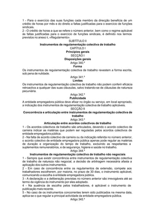 1 - Para o exercício das suas funções cada membro da direcção beneficia de um
crédito de horas por mês e do direito a faltas justificadas para o exercício de funções
sindicais.
2 - O crédito de horas a que se refere o número anterior, bem como o regime aplicável
às faltas justificadas para o exercício de funções sindicais, é definido nos termos
previstos no anexo ii, «Regulamento».
SUBTÍTULO II
Instrumentos de regulamentação colectiva de trabalho
CAPÍTULO I
Princípios gerais
SECÇÃO I
Disposições gerais
Artigo 340.º
Forma
Os instrumentos de regulamentação colectiva de trabalho revestem a forma escrita,
sob pena de nulidade.
Artigo 341.º
Limites
Os instrumentos de regulamentação colectiva de trabalho não podem conferir eficácia
retroactiva a qualquer das suas cláusulas, salvo tratando-se de cláusulas de natureza
pecuniária.
Artigo 342.º
Publicidade
A entidade empregadora pública deve afixar no órgão ou serviço, em local apropriado,
a indicação dos instrumentos de regulamentação colectiva de trabalho aplicáveis.
SECÇÃO II
Concorrência e articulação entre instrumentos de regulamentação colectiva de
trabalho
Artigo 343.º
Articulação entre acordos colectivos de trabalho
1 - Os acordos colectivos de trabalho são articulados, devendo o acordo colectivo de
carreira indicar as matérias que podem ser reguladas pelos acordos colectivos de
entidade empregadora pública.
2 - Na falta de acordo colectivo de carreira ou da indicação referida no número anterior,
o acordo colectivo de entidade empregadora pública apenas pode regular as matérias
de duração e organização do tempo de trabalho, excluindo as respeitantes a
suplementos remuneratórios, e de segurança, higiene e saúde no trabalho.
Artigo 344.º
Instrumentos de regulamentação colectiva de trabalho não negociais
1 - Sempre que existir concorrência entre instrumentos de regulamentação colectiva
de trabalho de natureza não negocial, a decisão de arbitragem necessária afasta a
aplicação dos outros instrumentos.
2 - Em caso de concorrência entre os regulamentos de extensão, compete aos
trabalhadores escolherem, por maioria, no prazo de 30 dias, o instrumento aplicável,
comunicando a escolha à entidade empregadora pública.
3 - A declaração e a deliberação previstas no número anterior são irrevogáveis até ao
termo da vigência do instrumento por eles adoptado.
4 - Na ausência de escolha pelos trabalhadores, é aplicável o instrumento de
publicação mais recente.
5 - No caso de os instrumentos concorrentes terem sido publicados na mesma data,
aplica-se o que regular a principal actividade da entidade empregadora pública.
Artigo 345.º
 
