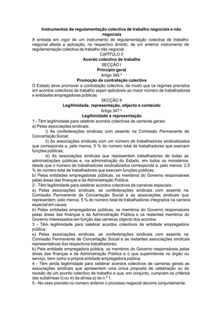 Instrumentos de regulamentação colectiva de trabalho negociais e não
negociais
A entrada em vigor de um instrumento de regulamentação colectiva de trabalho
negocial afasta a aplicação, no respectivo âmbito, de um anterior instrumento de
regulamentação colectiva de trabalho não negocial.
CAPÍTULO II
Acordo colectivo de trabalho
SECÇÃO I
Princípio geral
Artigo 346.º
Promoção da contratação colectiva
O Estado deve promover a contratação colectiva, de modo que os regimes previstos
em acordos colectivos de trabalho sejam aplicáveis ao maior número de trabalhadores
e entidades empregadoras públicas.
SECÇÃO II
Legitimidade, representação, objecto e conteúdo
Artigo 347.º
Legitimidade e representação
1 - Têm legitimidade para celebrar acordos colectivos de carreiras gerais:
a) Pelas associações sindicais:
i) As confederações sindicais com assento na Comissão Permanente de
ConcertaçãoSocial;
ii) As associações sindicais com um número de trabalhadores sindicalizados
que corresponda a, pelo menos, 5 % do número total de trabalhadores que exercem
funçõespúblicas;
iii) As associações sindicais que representem trabalhadores de todas as
administrações públicas e, na administração do Estado, em todos os ministérios,
desde que o número de trabalhadores sindicalizados corresponda a, pelo menos, 2,5
% do número total de trabalhadores que exercem funções públicas;
b) Pelas entidades empregadoras públicas, os membros do Governo responsáveis
pelas áreas das finanças e da Administração Pública.
2 - Têm legitimidade para celebrar acordos colectivos de carreiras especiais:
a) Pelas associações sindicais, as confederações sindicais com assento na
Comissão Permanente de Concertação Social e as associações sindicais que
representem, pelo menos, 5 % do número total de trabalhadores integrados na carreira
especial em causa;
b) Pelas entidades empregadoras públicas, os membros do Governo responsáveis
pelas áreas das finanças e da Administração Pública e os restantes membros do
Governo interessados em função das carreiras objecto dos acordos.
3 - Têm legitimidade para celebrar acordos colectivos de entidade empregadora
pública:
a) Pelas associações sindicais, as confederações sindicais com assento na
Comissão Permanente de Concertação Social e as restantes associações sindicais
representativas dos respectivos trabalhadores;
b) Pela entidade empregadora pública, os membros do Governo responsáveis pelas
áreas das finanças e da Administração Pública e o que superintenda no órgão ou
serviço, bem como a própria entidade empregadora pública.
4 - Têm ainda legitimidade para celebrar acordos colectivos de carreiras gerais as
associações sindicais que apresentem uma única proposta de celebração ou de
revisão de um acordo colectivo de trabalho e que, em conjunto, cumpram os critérios
das subalíneas ii) ou iii) da alínea a) do n.º 1.
5 - No caso previsto no número anterior o processo negocial decorre conjuntamente.
 