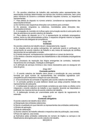 6 - Os acordos colectivos de trabalho são assinados pelos representantes das
associações sindicais determinadas nos termos dos números anteriores, bem como
pelos membros do Governo e entidade referidos naqueles números, ou respectivos
representantes.
7 - Para efeitos do disposto no número anterior, consideram-se representantes das
associaçõessindicais:
a) Os membros das respectivas direcções com poderes para contratar;
b) As pessoas, singulares ou colectivas, mandatadas pelas direcções das
associaçõessindicais.
8 - A revogação do mandato só é eficaz após comunicação escrita à outra parte até à
data da assinatura do acordo colectivo de trabalho.
9 - Para efeitos do disposto no n.º 6, é representante da entidade empregadora
pública, tenha ou não personalidade jurídica, o respectivo dirigente máximo ou aquele
no qual tenha sido delegada tal competência.
Artigo 348.º
Conteúdo
Os acordos colectivos de trabalho devem, designadamente, regular:
a) As relações entre as partes outorgantes, em particular quanto à verificação do
cumprimento do acordo colectivo de trabalho e aos meios de resolução de conflitos
decorrentes da sua aplicação e revisão;
b) O âmbito temporal, nomeadamente a sobrevigência e o prazo de denúncia;
c) Os direitos e deveres recíprocos dos trabalhadores e das entidades empregadoras
públicas;
d) Os processos de resolução dos litígios emergentes de contratos, instituindo
mecanismos de conciliação, mediação e arbitragem;
e) A definição de serviços mínimos e dos meios necessários para os assegurar em
caso de greve.
Artigo 349.º
Comissão paritária
1 - O acordo colectivo de trabalho deve prever a constituição de uma comissão
formada por igual número de representantes das entidades signatárias com
competência para interpretar e integrar as suas cláusulas.
2 - O funcionamento da comissão é regulado pelo acordo colectivo de trabalho.
3 - A comissão paritária só pode deliberar desde que esteja presente metade dos
representantes de cada parte.
4 - A deliberação tomada por unanimidade considera-se para todos os efeitos como
integrando o acordo colectivo de trabalho a que respeita, devendo ser depositada e
publicada nos mesmos termos do acordo colectivo de trabalho.
5 - A deliberação tomada por unanimidade pode ser objecto de regulamento de
extensão.
Artigo 350.º
Conteúdo obrigatório
O acordo colectivo de trabalho deve referir:
a) Designação das entidades celebrantes;
b) Nome e qualidade em que intervêm os representantes das entidades celebrantes;
c) Âmbito de aplicação;
d) Data de celebração;
e) Acordo colectivo de trabalho alterado e respectiva data de publicação, caso exista;
f) Prazo de vigência, caso exista;
g) Estimativa pelas entidades celebrantes do número de órgãos ou serviços e de
trabalhadores abrangidos pelo acordo colectivo de trabalho.
SECÇÃO III
 