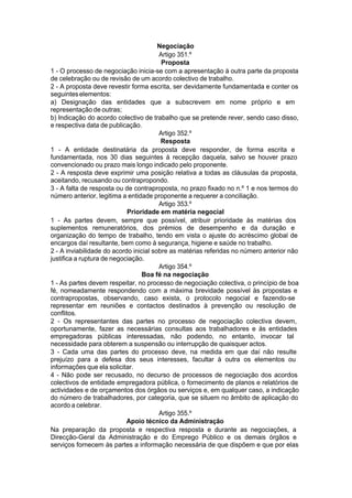 Negociação
Artigo 351.º
Proposta
1 - O processo de negociação inicia-se com a apresentação à outra parte da proposta
de celebração ou de revisão de um acordo colectivo de trabalho.
2 - A proposta deve revestir forma escrita, ser devidamente fundamentada e conter os
seguinteselementos:
a) Designação das entidades que a subscrevem em nome próprio e em
representação de outras;
b) Indicação do acordo colectivo de trabalho que se pretende rever, sendo caso disso,
e respectiva data de publicação.
Artigo 352.º
Resposta
1 - A entidade destinatária da proposta deve responder, de forma escrita e
fundamentada, nos 30 dias seguintes à recepção daquela, salvo se houver prazo
convencionado ou prazo mais longo indicado pelo proponente.
2 - A resposta deve exprimir uma posição relativa a todas as cláusulas da proposta,
aceitando, recusando ou contrapropondo.
3 - A falta de resposta ou de contraproposta, no prazo fixado no n.º 1 e nos termos do
número anterior, legitima a entidade proponente a requerer a conciliação.
Artigo 353.º
Prioridade em matéria negocial
1 - As partes devem, sempre que possível, atribuir prioridade às matérias dos
suplementos remuneratórios, dos prémios de desempenho e da duração e
organização do tempo de trabalho, tendo em vista o ajuste do acréscimo global de
encargos daí resultante, bem como à segurança, higiene e saúde no trabalho.
2 - A inviabilidade do acordo inicial sobre as matérias referidas no número anterior não
justifica a ruptura de negociação.
Artigo 354.º
Boa fé na negociação
1 - As partes devem respeitar, no processo de negociação colectiva, o princípio de boa
fé, nomeadamente respondendo com a máxima brevidade possível às propostas e
contrapropostas, observando, caso exista, o protocolo negocial e fazendo-se
representar em reuniões e contactos destinados à prevenção ou resolução de
conflitos.
2 - Os representantes das partes no processo de negociação colectiva devem,
oportunamente, fazer as necessárias consultas aos trabalhadores e às entidades
empregadoras públicas interessadas, não podendo, no entanto, invocar tal
necessidade para obterem a suspensão ou interrupção de quaisquer actos.
3 - Cada uma das partes do processo deve, na medida em que daí não resulte
prejuízo para a defesa dos seus interesses, facultar à outra os elementos ou
informações que ela solicitar.
4 - Não pode ser recusado, no decurso de processos de negociação dos acordos
colectivos de entidade empregadora pública, o fornecimento de planos e relatórios de
actividades e de orçamentos dos órgãos ou serviços e, em qualquer caso, a indicação
do número de trabalhadores, por categoria, que se situem no âmbito de aplicação do
acordo a celebrar.
Artigo 355.º
Apoio técnico da Administração
Na preparação da proposta e respectiva resposta e durante as negociações, a
Direcção-Geral da Administração e do Emprego Público e os demais órgãos e
serviços fornecem às partes a informação necessária de que dispõem e que por elas
 