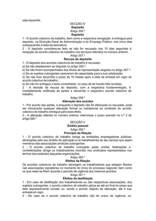 sejarequerida.
SECÇÃO IV
Depósito
Artigo 356.º
Depósito
1 - O acordo colectivo de trabalho, bem como a respectiva revogação, é entregue para
depósito, na Direcção-Geral da Administração e do Emprego Público, nos cinco dias
subsequentes à data da assinatura.
2 - O depósito considera-se feito se não for recusado nos 15 dias seguintes à
recepção do acordo colectivo de trabalho nos serviços referidos no número anterior.
Artigo 357.º
Recusa de depósito
1 - O depósito dos acordos colectivos de trabalho é recusado:
a) Se não obedecerem ao disposto no artigo 350.º;
b) Se não forem acompanhados dos títulos de representação exigidos no artigo 347.º;
c) Se os sujeitos outorgantes carecerem de capacidade para a sua celebração;
d) Se não tiver decorrido o prazo de 10 meses após a data da entrada em vigor do
acordo colectivo de trabalho;
e) Se não for entregue o texto consolidado, no caso de ter havido três revisões.
2 - A decisão de recusa do depósito, com a respectiva fundamentação, é
imediatamente notificada às partes e devolvido o respectivo acordo colectivo de
trabalho.
Artigo 358.º
Alteração dos acordos
1 - Por acordo das partes, e enquanto o depósito não for efectuado ou recusado, pode
ser introduzida qualquer alteração formal ou substancial ao conteúdo do acordo
colectivo de trabalho entregue para esse efeito.
2 - A alteração referida no número anterior interrompe o prazo previsto no n.º 2 do
artigo356.º
SECÇÃO V
Âmbito pessoal
Artigo 359.º
Princípio da filiação
1 - O acordo colectivo de trabalho obriga as entidades empregadoras públicas
abrangidas pelo seu âmbito de aplicação e os trabalhadores ao seu serviço que sejam
membros das associações sindicais outorgantes.
2 - O acordo colectivo de trabalho outorgado pelas uniões, federações e
confederações obriga os trabalhadores inscritos nos sindicatos representados nos
termos dos estatutos daquelas organizações.
Artigo 360.º
Efeitos da filiação
Os acordos colectivos de trabalho abrangem os trabalhadores que estejam filiados
nas associações signatárias no momento do início do processo negocial, bem como
os que nelas se filiem durante o período de vigência dos mesmos acordos.
Artigo 361.º
Efeitos da desfiliação
1 - Em caso de desfiliação dos trabalhadores ou das respectivas associações, dos
sujeitos outorgantes, o acordo colectivo de trabalho aplica-se até ao final do prazo que
dele expressamente constar ou, sendo o acordo objecto de alteração, até à sua
entrada em vigor.
2 - No caso de o acordo colectivo de trabalho não ter prazo de vigência, os
 