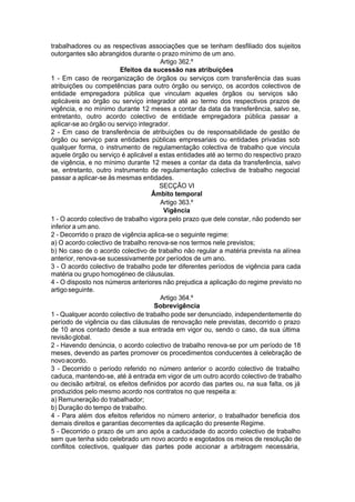 trabalhadores ou as respectivas associações que se tenham desfiliado dos sujeitos
outorgantes são abrangidos durante o prazo mínimo de um ano.
Artigo 362.º
Efeitos da sucessão nas atribuições
1 - Em caso de reorganização de órgãos ou serviços com transferência das suas
atribuições ou competências para outro órgão ou serviço, os acordos colectivos de
entidade empregadora pública que vinculam aqueles órgãos ou serviços são
aplicáveis ao órgão ou serviço integrador até ao termo dos respectivos prazos de
vigência, e no mínimo durante 12 meses a contar da data da transferência, salvo se,
entretanto, outro acordo colectivo de entidade empregadora pública passar a
aplicar-se ao órgão ou serviço integrador.
2 - Em caso de transferência de atribuições ou de responsabilidade de gestão de
órgão ou serviço para entidades públicas empresariais ou entidades privadas sob
qualquer forma, o instrumento de regulamentação colectiva de trabalho que vincula
aquele órgão ou serviço é aplicável a estas entidades até ao termo do respectivo prazo
de vigência, e no mínimo durante 12 meses a contar da data da transferência, salvo
se, entretanto, outro instrumento de regulamentação colectiva de trabalho negocial
passar a aplicar-se às mesmas entidades.
SECÇÃO VI
Âmbito temporal
Artigo 363.º
Vigência
1 - O acordo colectivo de trabalho vigora pelo prazo que dele constar, não podendo ser
inferior a um ano.
2 - Decorrido o prazo de vigência aplica-se o seguinte regime:
a) O acordo colectivo de trabalho renova-se nos termos nele previstos;
b) No caso de o acordo colectivo de trabalho não regular a matéria prevista na alínea
anterior, renova-se sucessivamente por períodos de um ano.
3 - O acordo colectivo de trabalho pode ter diferentes períodos de vigência para cada
matéria ou grupo homogéneo de cláusulas.
4 - O disposto nos números anteriores não prejudica a aplicação do regime previsto no
artigoseguinte.
Artigo 364.º
Sobrevigência
1 - Qualquer acordo colectivo de trabalho pode ser denunciado, independentemente do
período de vigência ou das cláusulas de renovação nele previstas, decorrido o prazo
de 10 anos contado desde a sua entrada em vigor ou, sendo o caso, da sua última
revisãoglobal.
2 - Havendo denúncia, o acordo colectivo de trabalho renova-se por um período de 18
meses, devendo as partes promover os procedimentos conducentes à celebração de
novoacordo.
3 - Decorrido o período referido no número anterior o acordo colectivo de trabalho
caduca, mantendo-se, até à entrada em vigor de um outro acordo colectivo de trabalho
ou decisão arbitral, os efeitos definidos por acordo das partes ou, na sua falta, os já
produzidos pelo mesmo acordo nos contratos no que respeita a:
a) Remuneração do trabalhador;
b) Duração do tempo de trabalho.
4 - Para além dos efeitos referidos no número anterior, o trabalhador beneficia dos
demais direitos e garantias decorrentes da aplicação do presente Regime.
5 - Decorrido o prazo de um ano após a caducidade do acordo colectivo de trabalho
sem que tenha sido celebrado um novo acordo e esgotados os meios de resolução de
conflitos colectivos, qualquer das partes pode accionar a arbitragem necessária,
 