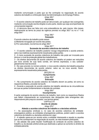 mediante comunicação à parte que se lhe contrapõe na negociação do acordo
colectivo de trabalho e à Direcção-Geral da Administração e do Emprego Público.
Artigo 365.º
Denúncia
1 - O acordo colectivo de trabalho pode ser denunciado, por qualquer dos outorgantes,
mediante comunicação escrita dirigida à outra parte, desde que seja acompanhada de
uma proposta negocial.
2 - A denúncia deve ser feita com uma antecedência de, pelo menos, três meses,
relativamente ao termo do prazo de vigência previsto no artigo 363.º ou no n.º 1 do
artigo364.º
Artigo 366.º
Cessação
O acordo colectivo de trabalho pode cessar:
a) Mediante revogação por acordo das partes;
b) Por caducidade, nos termos do artigo 364.º
Artigo 367.º
Sucessão de acordos colectivos de trabalho
1 - O acordo colectivo de trabalho posterior revoga integralmente o acordo anterior,
salvo nas matérias expressamente ressalvadas pelas partes.
2 - A mera sucessão de acordos colectivos de trabalho não pode ser invocada para
diminuir o nível de protecção global dos trabalhadores.
3 - Os direitos decorrentes de acordo colectivo de trabalho só podem ser reduzidos
por novo acordo de cujo texto conste, em termos expressos, o seu carácter
globalmente mais favorável.
4 - No caso previsto no número anterior, o novo acordo colectivo de trabalho prejudica
os direitos decorrentes de acordo anterior, salvo se, no novo acordo, forem
expressamente ressalvados pelas partes.
SECÇÃO VII
Cumprimento
Artigo 368.º
Execução
1 - No cumprimento do acordo colectivo de trabalho devem as partes, tal como os
respectivos filiados, proceder de boa fé.
2 - Durante a execução do acordo colectivo de trabalho atende-se às circunstâncias
em que as partes fundamentaram a decisão de contratar.
Artigo 369.º
Incumprimento
A parte outorgante do acordo colectivo de trabalho, bem como os respectivos filiados
que faltem culposamente ao cumprimento das obrigações dele emergentes são
responsáveis pelo prejuízo causado, nos termos gerais.
CAPÍTULO III
Acordo de adesão
Artigo 370.º
Adesão a acordos colectivos de trabalho e a decisões arbitrais
1 - As associações sindicais e, no caso de acordos colectivos de entidade
empregadora pública, as entidades empregadoras públicas, podem aderir a acordos
colectivos de trabalho ou decisões arbitrais em vigor.
2 - A adesão opera-se por acordo entre a entidade interessada e aquela ou aquelas
que se lhe contraporiam na negociação do acordo, se nela tivessem participado.
3 - Da adesão não pode resultar modificação do conteúdo do acordo colectivo de
trabalho ou da decisão arbitral ainda que destinada a aplicar-se somente no âmbito da
entidadeaderente.
 