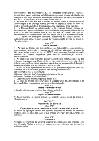 representantes dos trabalhadores ou das entidades empregadoras públicas,
consoante os casos, podendo a parte faltosa oferecer outro, em sua substituição, nas
quarenta e oito horas seguintes, procedendo, neste caso, os árbitros nomeados à
escolha do terceiro árbitro, nos termos do número anterior.
5 - No caso de não ter sido feita a escolha do terceiro árbitro, a Direcção-Geral da
Administração e do Emprego Público procede ao respectivo sorteio de entre os
árbitros constantes da lista de árbitros presidentes, no prazo de cinco dias úteis.
6 - A Direcção-Geral da Administração e do Emprego Público notifica os
representantes da parte trabalhadora e das entidades empregadoras públicas do dia e
hora do sorteio, realizando-se este à hora marcada na presença de todos os
representantes ou, na falta destes, uma hora depois com os que estiverem presentes.
7 - O regime da arbitragem voluntária estabelecido na secção anterior é
subsidiariamente aplicável, sem prejuízo da regulamentação prevista no anexo ii,
«Regulamento».
Artigo 375.º
Listas de árbitros
1 - As listas de árbitros dos representantes dos trabalhadores e das entidades
empregadoras públicas são compostas por oito árbitros e elaboradas, no prazo de
três meses após a entrada em vigor do RCTFP, pelas confederações sindicais e pelo
membro do Governo responsável pela área da Administração Pública,
respectivamente.
2 - No caso de as listas de árbitros dos representantes dos trabalhadores e, ou, das
entidades empregadoras públicas não terem sido elaboradas nos termos do número
anterior, a competência para a sua elaboração é deferida ao presidente do Conselho
Económico e Social, que a constitui no prazo de um mês.
3 - A lista de árbitros presidentes é constituída por juízes ou magistrados jubilados,
indicados, em número de três, por cada uma das seguintes entidades:
a) Conselho Superior da Magistratura;
b) Conselho Superior dos Tribunais Administrativos e Fiscais;
c) Conselho Superior do Ministério Público.
4 - Cada lista vigora durante um período de três anos.
5 - As listas de árbitros são comunicadas à Direcção-Geral da Administração e do
Emprego Público, que garante a sua permanente actualização.
Artigo 376.º
Efeitos da decisão arbitral
A decisão arbitral produz os efeitos da arbitragem voluntária.
Artigo 377.º
Legislação complementar
O desenvolvimento do regime previsto na presente secção consta do anexo ii,
«Regulamento».
CAPÍTULO V
Regulamento de extensão
Artigo 378.º
Extensão de acordos colectivos de trabalho ou decisões arbitrais
O âmbito de aplicação definido nos acordos colectivos de trabalho ou decisões
arbitrais pode ser estendido, após a sua entrada em vigor, por regulamentos de
extensão.
Artigo 379.º
Competência
Compete aos membros do Governo responsáveis pelas áreas das finanças e da
Administração Pública a emissão de regulamentos de extensão, nos termos dos
artigosseguintes.
 
