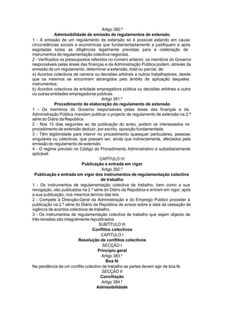 Artigo 380.º
Admissibilidade de emissão de regulamentos de extensão
1 - A emissão de um regulamento de extensão só é possível estando em causa
circunstâncias sociais e económicas que fundamentadamente a justifiquem e após
esgotadas todas as diligências legalmente previstas para a celebração de
instrumentos de regulamentação colectiva negociais.
2 - Verificados os pressupostos referidos no número anterior, os membros do Governo
responsáveis pelas áreas das finanças e da Administração Pública podem, através da
emissão de um regulamento, determinar a extensão, total ou parcial, de:
a) Acordos colectivos de carreira ou decisões arbitrais a outros trabalhadores, desde
que os mesmos se encontrem abrangidos pelo âmbito de aplicação daqueles
instrumentos;
b) Acordos colectivos de entidade empregadora pública ou decisões arbitrais a outra
ou outras entidades empregadoras públicas.
Artigo 381.º
Procedimento de elaboração do regulamento de extensão
1 - Os membros do Governo responsáveis pelas áreas das finanças e da
Administração Pública mandam publicar o projecto de regulamento de extensão na 2.ª
série do Diário da República.
2 - Nos 15 dias seguintes ao da publicação do aviso, podem os interessados no
procedimento de extensão deduzir, por escrito, oposição fundamentada.
3 - Têm legitimidade para intervir no procedimento quaisquer particulares, pessoas
singulares ou colectivas, que possam ser, ainda que indirectamente, afectados pela
emissão do regulamento de extensão.
4 - O regime previsto no Código do Procedimento Administrativo é subsidiariamente
aplicável.
CAPÍTULO VI
Publicação e entrada em vigor
Artigo 382.º
Publicação e entrada em vigor dos instrumentos de regulamentação colectiva
de trabalho
1 - Os instrumentos de regulamentação colectiva de trabalho, bem como a sua
revogação, são publicados na 2.ª série do Diário da República e entram em vigor, após
a sua publicação, nos mesmos termos das leis.
2 - Compete à Direcção-Geral da Administração e do Emprego Público proceder à
publicação na 2.ª série do Diário da República de avisos sobre a data da cessação da
vigência de acordos colectivos de trabalho.
3 - Os instrumentos de regulamentação colectiva de trabalho que sejam objecto de
três revisões são integralmente republicados.
SUBTÍTULO III
Conflitos colectivos
CAPÍTULO I
Resolução de conflitos colectivos
SECÇÃO I
Princípio geral
Artigo 383.º
Boa fé
Na pendência de um conflito colectivo de trabalho as partes devem agir de boa fé.
SECÇÃO II
Conciliação
Artigo 384.º
Admissibilidade
 