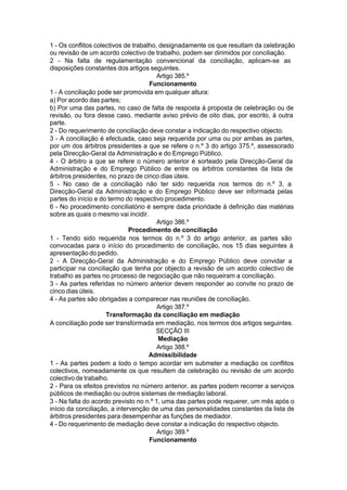 1 - Os conflitos colectivos de trabalho, designadamente os que resultam da celebração
ou revisão de um acordo colectivo de trabalho, podem ser dirimidos por conciliação.
2 - Na falta de regulamentação convencional da conciliação, aplicam-se as
disposições constantes dos artigos seguintes.
Artigo 385.º
Funcionamento
1 - A conciliação pode ser promovida em qualquer altura:
a) Por acordo das partes;
b) Por uma das partes, no caso de falta de resposta à proposta de celebração ou de
revisão, ou fora desse caso, mediante aviso prévio de oito dias, por escrito, à outra
parte.
2 - Do requerimento de conciliação deve constar a indicação do respectivo objecto.
3 - A conciliação é efectuada, caso seja requerida por uma ou por ambas as partes,
por um dos árbitros presidentes a que se refere o n.º 3 do artigo 375.º, assessorado
pela Direcção-Geral da Administração e do Emprego Público.
4 - O árbitro a que se refere o número anterior é sorteado pela Direcção-Geral da
Administração e do Emprego Público de entre os árbitros constantes da lista de
árbitros presidentes, no prazo de cinco dias úteis.
5 - No caso de a conciliação não ter sido requerida nos termos do n.º 3, a
Direcção-Geral da Administração e do Emprego Público deve ser informada pelas
partes do início e do termo do respectivo procedimento.
6 - No procedimento conciliatório é sempre dada prioridade à definição das matérias
sobre as quais o mesmo vai incidir.
Artigo 386.º
Procedimento de conciliação
1 - Tendo sido requerida nos termos do n.º 3 do artigo anterior, as partes são
convocadas para o início do procedimento de conciliação, nos 15 dias seguintes à
apresentação do pedido.
2 - A Direcção-Geral da Administração e do Emprego Público deve convidar a
participar na conciliação que tenha por objecto a revisão de um acordo colectivo de
trabalho as partes no processo de negociação que não requeiram a conciliação.
3 - As partes referidas no número anterior devem responder ao convite no prazo de
cinco dias úteis.
4 - As partes são obrigadas a comparecer nas reuniões de conciliação.
Artigo 387.º
Transformação da conciliação em mediação
A conciliação pode ser transformada em mediação, nos termos dos artigos seguintes.
SECÇÃO III
Mediação
Artigo 388.º
Admissibilidade
1 - As partes podem a todo o tempo acordar em submeter a mediação os conflitos
colectivos, nomeadamente os que resultem da celebração ou revisão de um acordo
colectivo de trabalho.
2 - Para os efeitos previstos no número anterior, as partes podem recorrer a serviços
públicos de mediação ou outros sistemas de mediação laboral.
3 - Na falta do acordo previsto no n.º 1, uma das partes pode requerer, um mês após o
início da conciliação, a intervenção de uma das personalidades constantes da lista de
árbitros presidentes para desempenhar as funções de mediador.
4 - Do requerimento de mediação deve constar a indicação do respectivo objecto.
Artigo 389.º
Funcionamento
 