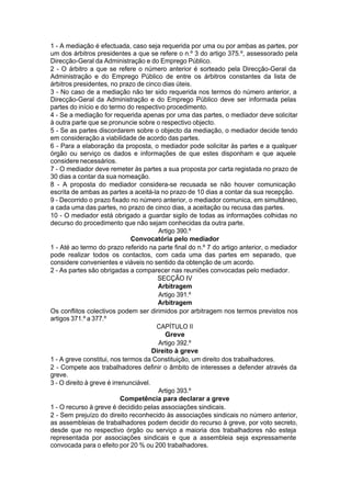 1 - A mediação é efectuada, caso seja requerida por uma ou por ambas as partes, por
um dos árbitros presidentes a que se refere o n.º 3 do artigo 375.º, assessorado pela
Direcção-Geral da Administração e do Emprego Público.
2 - O árbitro a que se refere o número anterior é sorteado pela Direcção-Geral da
Administração e do Emprego Público de entre os árbitros constantes da lista de
árbitros presidentes, no prazo de cinco dias úteis.
3 - No caso de a mediação não ter sido requerida nos termos do número anterior, a
Direcção-Geral da Administração e do Emprego Público deve ser informada pelas
partes do início e do termo do respectivo procedimento.
4 - Se a mediação for requerida apenas por uma das partes, o mediador deve solicitar
à outra parte que se pronuncie sobre o respectivo objecto.
5 - Se as partes discordarem sobre o objecto da mediação, o mediador decide tendo
em consideração a viabilidade de acordo das partes.
6 - Para a elaboração da proposta, o mediador pode solicitar às partes e a qualquer
órgão ou serviço os dados e informações de que estes disponham e que aquele
considerenecessários.
7 - O mediador deve remeter às partes a sua proposta por carta registada no prazo de
30 dias a contar da sua nomeação.
8 - A proposta do mediador considera-se recusada se não houver comunicação
escrita de ambas as partes a aceitá-la no prazo de 10 dias a contar da sua recepção.
9 - Decorrido o prazo fixado no número anterior, o mediador comunica, em simultâneo,
a cada uma das partes, no prazo de cinco dias, a aceitação ou recusa das partes.
10 - O mediador está obrigado a guardar sigilo de todas as informações colhidas no
decurso do procedimento que não sejam conhecidas da outra parte.
Artigo 390.º
Convocatória pelo mediador
1 - Até ao termo do prazo referido na parte final do n.º 7 do artigo anterior, o mediador
pode realizar todos os contactos, com cada uma das partes em separado, que
considere convenientes e viáveis no sentido da obtenção de um acordo.
2 - As partes são obrigadas a comparecer nas reuniões convocadas pelo mediador.
SECÇÃO IV
Arbitragem
Artigo 391.º
Arbitragem
Os conflitos colectivos podem ser dirimidos por arbitragem nos termos previstos nos
artigos 371.º a 377.º
CAPÍTULO II
Greve
Artigo 392.º
Direito à greve
1 - A greve constitui, nos termos da Constituição, um direito dos trabalhadores.
2 - Compete aos trabalhadores definir o âmbito de interesses a defender através da
greve.
3 - O direito à greve é irrenunciável.
Artigo 393.º
Competência para declarar a greve
1 - O recurso à greve é decidido pelas associações sindicais.
2 - Sem prejuízo do direito reconhecido às associações sindicais no número anterior,
as assembleias de trabalhadores podem decidir do recurso à greve, por voto secreto,
desde que no respectivo órgão ou serviço a maioria dos trabalhadores não esteja
representada por associações sindicais e que a assembleia seja expressamente
convocada para o efeito por 20 % ou 200 trabalhadores.
 