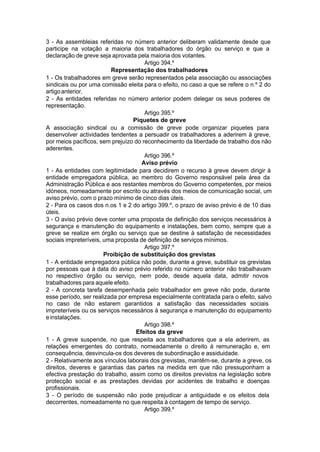 3 - As assembleias referidas no número anterior deliberam validamente desde que
participe na votação a maioria dos trabalhadores do órgão ou serviço e que a
declaração de greve seja aprovada pela maioria dos votantes.
Artigo 394.º
Representação dos trabalhadores
1 - Os trabalhadores em greve serão representados pela associação ou associações
sindicais ou por uma comissão eleita para o efeito, no caso a que se refere o n.º 2 do
artigoanterior.
2 - As entidades referidas no número anterior podem delegar os seus poderes de
representação.
Artigo 395.º
Piquetes de greve
A associação sindical ou a comissão de greve pode organizar piquetes para
desenvolver actividades tendentes a persuadir os trabalhadores a aderirem à greve,
por meios pacíficos, sem prejuízo do reconhecimento da liberdade de trabalho dos não
aderentes.
Artigo 396.º
Aviso prévio
1 - As entidades com legitimidade para decidirem o recurso à greve devem dirigir à
entidade empregadora pública, ao membro do Governo responsável pela área da
Administração Pública e aos restantes membros do Governo competentes, por meios
idóneos, nomeadamente por escrito ou através dos meios de comunicação social, um
aviso prévio, com o prazo mínimo de cinco dias úteis.
2 - Para os casos dos n.os 1 e 2 do artigo 399.º, o prazo de aviso prévio é de 10 dias
úteis.
3 - O aviso prévio deve conter uma proposta de definição dos serviços necessários à
segurança e manutenção do equipamento e instalações, bem como, sempre que a
greve se realize em órgão ou serviço que se destine à satisfação de necessidades
sociais impreteríveis, uma proposta de definição de serviços mínimos.
Artigo 397.º
Proibição de substituição dos grevistas
1 - A entidade empregadora pública não pode, durante a greve, substituir os grevistas
por pessoas que à data do aviso prévio referido no número anterior não trabalhavam
no respectivo órgão ou serviço, nem pode, desde aquela data, admitir novos
trabalhadores para aquele efeito.
2 - A concreta tarefa desempenhada pelo trabalhador em greve não pode, durante
esse período, ser realizada por empresa especialmente contratada para o efeito, salvo
no caso de não estarem garantidos a satisfação das necessidades sociais
impreteríveis ou os serviços necessários à segurança e manutenção do equipamento
einstalações.
Artigo 398.º
Efeitos da greve
1 - A greve suspende, no que respeita aos trabalhadores que a ela aderirem, as
relações emergentes do contrato, nomeadamente o direito à remuneração e, em
consequência, desvincula-os dos deveres de subordinação e assiduidade.
2 - Relativamente aos vínculos laborais dos grevistas, mantêm-se, durante a greve, os
direitos, deveres e garantias das partes na medida em que não pressuponham a
efectiva prestação do trabalho, assim como os direitos previstos na legislação sobre
protecção social e as prestações devidas por acidentes de trabalho e doenças
profissionais.
3 - O período de suspensão não pode prejudicar a antiguidade e os efeitos dela
decorrentes, nomeadamente no que respeita à contagem de tempo de serviço.
Artigo 399.º
 