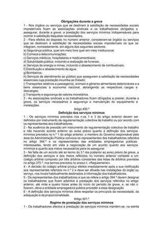 Obrigações durante a greve
1 - Nos órgãos ou serviços que se destinem à satisfação de necessidades sociais
impreteríveis ficam as associações sindicais e os trabalhadores obrigados a
assegurar, durante a greve, a prestação dos serviços mínimos indispensáveis para
ocorrer à satisfação daquelas necessidades.
2 - Para efeitos do disposto no número anterior, consideram-se órgãos ou serviços
que se destinam à satisfação de necessidades sociais impreteríveis os que se
integram, nomeadamente, em alguns dos seguintes sectores:
a) Segurança pública, quer em meio livre quer em meio institucional;
b) Correios e telecomunicações;
c) Serviços médicos, hospitalares e medicamentosos;
d) Salubridade pública, incluindo a realização de funerais;
e) Serviços de energia e minas, incluindo o abastecimento de combustíveis;
f) Distribuição e abastecimento de água;
g)Bombeiros;
h) Serviços de atendimento ao público que assegurem a satisfação de necessidades
essenciais cuja prestação incumba ao Estado;
i) Transportes relativos a passageiros, animais e géneros alimentares deterioráveis e a
bens essenciais à economia nacional, abrangendo as respectivas cargas e
descargas;
j) Transporte e segurança de valores monetários.
3 - As associações sindicais e os trabalhadores ficam obrigados a prestar, durante a
greve, os serviços necessários à segurança e manutenção do equipamento e
instalações.
Artigo 400.º
Definição dos serviços mínimos
1 - Os serviços mínimos previstos nos n.os 1 e 3 do artigo anterior devem ser
definidos por instrumento de regulamentação colectiva de trabalho ou por acordo com
os representantes dos trabalhadores.
2 - Na ausência de previsão em instrumento de regulamentação colectiva de trabalho
e não havendo acordo anterior ao aviso prévio quanto à definição dos serviços
mínimos previstos no n.º 1 do artigo anterior, o membro do Governo responsável pela
área da Administração Pública convoca os representantes dos trabalhadores referidos
no artigo 394.º e os representantes das entidades empregadoras públicas
interessadas, tendo em vista a negociação de um acordo quanto aos serviços
mínimos e quanto aos meios necessários para os assegurar.
3 - Na falta de um acordo até ao termo do 3.º dia posterior ao aviso prévio de greve, a
definição dos serviços e dos meios referidos no número anterior compete a um
colégio arbitral composto por três árbitros constantes das listas de árbitros previstas
no artigo 375.º, nos termos previstos no anexo ii, «Regulamento».
4 - A decisão do colégio arbitral produz efeitos imediatamente após a sua notificação
aos representantes referidos no n.º 2 e deve ser afixada nas instalações do órgão ou
serviço, nos locais habitualmente destinados à informação dos trabalhadores.
5 - Os representantes dos trabalhadores a que se refere o artigo 394.º devem designar
os trabalhadores que ficam adstritos à prestação dos serviços referidos no artigo
anterior, até vinte e quatro horas antes do início do período de greve, e, se não o
fizerem, deve a entidade empregadora pública proceder a essa designação.
6 - A definição dos serviços mínimos deve respeitar os princípios da necessidade, da
adequação e da proporcionalidade.
Artigo 401.º
Regime de prestação dos serviços mínimos
1 - Os trabalhadores afectos à prestação de serviços mínimos mantêm-se, na estrita
 