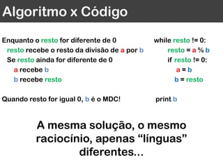Algoritmo x Código
Enquanto o resto for diferente de 0
resto recebe o resto da divisão de a por b
Se resto ainda for diferente de 0
a recebe b
b recebe resto
Quando resto for igual 0, b é o MDC!
while resto != 0:
resto = a % b
if resto != 0:
a = b
b = resto
print b
A mesma solução, o mesmo
raciocínio, apenas “línguas”
diferentes...
 