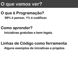O que vamos ver?
O que é Programação?
99% é pensar, 1% é codificar.
Como aprender?
Iniciativas gratuitas e bem legais.
Linhas de Código como ferramenta
Alguns exemplos de iniciativas e projetos
 