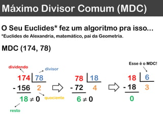 Máximo Divisor Comum (MDC)
O Seu Euclides* fez um algoritmo pra isso...
*Euclides de Alexandria, matemático, pai da Geometria.
1878
4- 72
6 ≠ 0
618
3- 18
0
MDC (174, 78)
78174
2- 156
18 ≠ 0
dividendo divisor
quociente
resto
Esse é o MDC!
 