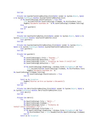 End Sub
Private Sub GuardarToolStripMenuItem_Click(ByVal sender As System.Object, ByVal
e As System.EventArgs) Handles GuardarToolStripMenuItem.Click
If Me.SaveFileDialog1.CheckFileExists = True Then
File.WriteAllText(Me.SaveFileDialog1.FileName, Me.RichTextBox1.Text)
MsgBox("Documento Guardado em " & Me.SaveFileDialog1.FileName.ToString)
Else
Call guardar()
End If
End Sub
Private Sub SaveToolStripButton_Click(ByVal sender As System.Object, ByVal e As
System.EventArgs) Handles SaveToolStripButton.Click
Call guardar()
End Sub
Private Sub GuardarComoToolStripMenuItem_Click(ByVal sender As System.Object,
ByVal e As System.EventArgs) Handles GuardarComoToolStripMenuItem.Click
Call guardar()
End Sub
Private Sub guardar()
Try
Me.SaveFileDialog1().Title = "Guardar..."
Me.SaveFileDialog1.DefaultExt = "txt"
Me.SaveFileDialog1.Filter = "Ficheiros de Texto (*.txt)|*.txt"
Me.SaveFileDialog1.DefaultExt = "txt"
If Me.SaveFileDialog1.ShowDialog = Windows.Forms.DialogResult.OK Then
File.WriteAllText(Me.SaveFileDialog1.FileName, Me.RichTextBox1.Text)
MsgBox("Documento Guardado em " &
Me.SaveFileDialog1.FileName.ToString)
Me.SaveFileDialog1.CheckFileExists = True
End If
Catch ex As Exception
MsgBox("Ocorreu um Erro ao Guardar o Documento")
End Try
End Sub
Private Sub AbrirToolStripMenuItem_Click(ByVal sender As System.Object, ByVal e
As System.EventArgs) Handles AbrirToolStripMenuItem.Click
Call Abrir()
End Sub
Private Sub Abrir()
Try
Me.OpenFileDialog1.Title = "Abrir..."
Me.OpenFileDialog1.FileName = ""
Me.OpenFileDialog1.Filter = "ficheiros de
texto(*.txt)|*.txt|Todos(*.*)|*.*"
Me.OpenFileDialog1.FilterIndex = 1
If Me.OpenFileDialog1.ShowDialog = Windows.Forms.DialogResult.OK Then
Me.RichTextBox1.Text = File.ReadAllText(Me.OpenFileDialog1.FileName)
End If
Catch ex As Exception
 