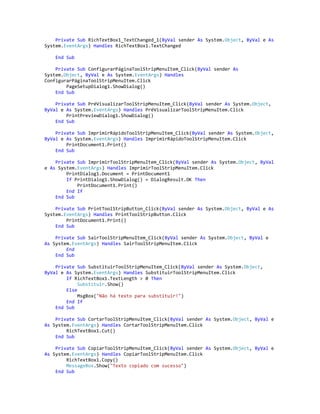 Private Sub RichTextBox1_TextChanged_1(ByVal sender As System.Object, ByVal e As
System.EventArgs) Handles RichTextBox1.TextChanged
End Sub
Private Sub ConfigurarPáginaToolStripMenuItem_Click(ByVal sender As
System.Object, ByVal e As System.EventArgs) Handles
ConfigurarPáginaToolStripMenuItem.Click
PageSetupDialog1.ShowDialog()
End Sub
Private Sub PréVisualizarToolStripMenuItem_Click(ByVal sender As System.Object,
ByVal e As System.EventArgs) Handles PréVisualizarToolStripMenuItem.Click
PrintPreviewDialog1.ShowDialog()
End Sub
Private Sub ImprimirRápidoToolStripMenuItem_Click(ByVal sender As System.Object,
ByVal e As System.EventArgs) Handles ImprimirRápidoToolStripMenuItem.Click
PrintDocument1.Print()
End Sub
Private Sub ImprimirToolStripMenuItem_Click(ByVal sender As System.Object, ByVal
e As System.EventArgs) Handles ImprimirToolStripMenuItem.Click
PrintDialog1.Document = PrintDocument1
If PrintDialog1.ShowDialog() = DialogResult.OK Then
PrintDocument1.Print()
End If
End Sub
Private Sub PrintToolStripButton_Click(ByVal sender As System.Object, ByVal e As
System.EventArgs) Handles PrintToolStripButton.Click
PrintDocument1.Print()
End Sub
Private Sub SairToolStripMenuItem_Click(ByVal sender As System.Object, ByVal e
As System.EventArgs) Handles SairToolStripMenuItem.Click
End
End Sub
Private Sub SubstituirToolStripMenuItem_Click(ByVal sender As System.Object,
ByVal e As System.EventArgs) Handles SubstituirToolStripMenuItem.Click
If RichTextBox1.TextLength > 0 Then
Substituir.Show()
Else
MsgBox("Não há texto para substituir!")
End If
End Sub
Private Sub CortarToolStripMenuItem_Click(ByVal sender As System.Object, ByVal e
As System.EventArgs) Handles CortarToolStripMenuItem.Click
RichTextBox1.Cut()
End Sub
Private Sub CopiarToolStripMenuItem_Click(ByVal sender As System.Object, ByVal e
As System.EventArgs) Handles CopiarToolStripMenuItem.Click
RichTextBox1.Copy()
MessageBox.Show("Texto copiado com sucesso")
End Sub
 