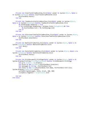 Private Sub ColarToolStripMenuItem_Click(ByVal sender As System.Object, ByVal e
As System.EventArgs) Handles ColarToolStripMenuItem.Click
RichTextBox1.Paste()
End Sub
Private Sub TipoDeLetraToolStripMenuItem_Click(ByVal sender As System.Object,
ByVal e As System.EventArgs) Handles TipoDeLetraToolStripMenuItem.Click
Me.FontDialog1.ShowColor = True
If Me.FontDialog1.ShowDialog = Windows.Forms.DialogResult.OK Then
Me.RichTextBox1.Font = Me.FontDialog1.Font
End If
End Sub
Private Sub SelecionarTudoToolStripMenuItem_Click(ByVal sender As System.Object,
ByVal e As System.EventArgs) Handles SelecionarTudoToolStripMenuItem.Click
RichTextBox1.SelectAll()
End Sub
Private Sub NewToolStripButton_Click(ByVal sender As System.Object, ByVal e As
System.EventArgs) Handles NewToolStripButton.Click
Call Novo()
End Sub
Private Sub PasteToolStripButton_Click(ByVal sender As System.Object, ByVal e As
System.EventArgs) Handles PasteToolStripButton.Click
RichTextBox1.Paste()
End Sub
Private Sub PrintDocument1_PrintPage(ByVal sender As System.Object, ByVal e As
System.Drawing.Printing.PrintPageEventArgs) Handles PrintDocument1.PrintPage
Dim g As Graphics = e.Graphics
Dim brush As New SolidBrush(RichTextBox1.ForeColor)
Dim mensagem As String = RichTextBox1.Text
Dim fonte As New Font(RichTextBox1.Font.Name, RichTextBox1.Font.Size,
System.Drawing.GraphicsUnit.Point)
g.DrawString(mensagem, fonte, brush, 100, 100)
e.Graphics.PageUnit = GraphicsUnit.Inch
End Sub
End Class
 