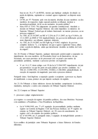 base no art. 36, § 7º, do RITSE, mesmo que implique anulação de eleição ou
perda de diploma, sujeitando-se eventual agravo regimental ao disposto neste
artigo.
 CF/88, art. 97: "Somente pelo voto da maioria absoluta de seus membros ou dos
membros do respectivo órgão especial poderão os tribunais declarar a
inconstitucionalidade de lei ou ato normativo do poder público".
 Súm.-STF nº 72/63: "No julgamento de questão constitucional, vinculada a
decisão do Tribunal Superior Eleitoral, não estão impedidos os ministros do
Supremo Tribunal Federal que ali tenham funcionado no mesmo processo, ou no
processo originário".
 Ac.-TSE, de 25.10.2007, na MC nº 2.254; de 27.11.2007, no Ag nº 8.864 e, de
13.12.2007, no RMS nº 526: inaplicabilidade do quorum de deliberação previsto
neste dispositivo aos tribunais regionais eleitorais.
 Ac.-TSE, de 23.10.2007, no ED-AgR-Ag nº 8.062: exigência de quorum
completo inclusive "[...] na hipótese em que o agravo regimental busca, afinal,
evitar a perda do diploma, ainda que inicialmente decidida no âmbito da Corte
de origem".
Art. 20. Perante o Tribunal Superior, qualquer interessado poderá argüir a suspeição ou
impedimento dos seus membros, do Procurador-Geral ou de funcionários de sua
Secretaria, nos casos previstos na lei processual civil ou penal e por motivo de
parcialidade partidária, mediante o processo previsto em regimento.
 V. art. 14, § 3º, deste código e art. 95 da Lei nº 9.504/1997: impedimento de juiz
por parentesco ou que for parte em ação judicial que envolva candidato. Ac.-
TSE nºs 13.098/1992, 15.239/1999, 19/2002 e 3.106/2002: admissibilidade de
exceção de suspeição de magistrado para todo o processo eleitoral.
Parágrafo único. Será ilegítima a suspeição quando o excipiente a provocar ou, depois
de manifestada a causa, praticar ato que importe aceitação do argüido.
Art. 21. Os Tribunais e Juízes inferiores devem dar imediato cumprimento às decisões,
mandados, instruções e outros atos emanados do Tribunal Superior Eleitoral.
Art. 22. Compete ao Tribunal Superior:
I – processar e julgar originariamente:
a) o registro e a cassação de registro de partidos políticos, dos seus Diretórios Nacionais
e de candidatos a Presidência e Vice-Presidência da República;
 Lei nº 9.096/1995, arts. 7º e 8º: aquisição da personalidade jurídica mediante
registro no Cartório de Registro Civil das Pessoas Jurídicas; art. 9º: registro do
estatuto no Tribunal Superior Eleitoral; art. 28: casos de cancelamento do
registro civil e do estatuto dos partidos políticos.
 LC nº 64/1990, art. 2º, parágrafo único, I: arguição de inelegibilidade perante o
Tribunal Superior Eleitoral.
b) os conflitos de jurisdição entre Tribunais Regionais e Juízes Eleitorais de Estados
diferentes;
 