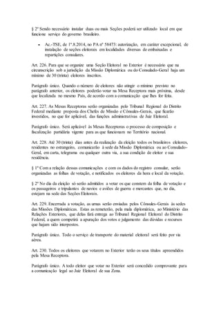 § 2º Sendo necessário instalar duas ou mais Seções poderá ser utilizado local em que
funcione serviço do governo brasileiro.
 Ac.-TSE, de 1º.8.2014, no PA nº 58473: autorização, em caráter excepcional, de
instalação de seções eleitorais em localidades diversas de embaixadas e
repartições consulares.
Art. 226. Para que se organize uma Seção Eleitoral no Exterior é necessário que na
circunscrição sob a jurisdição da Missão Diplomática ou do Consulado-Geral haja um
mínimo de 30 (trinta) eleitores inscritos.
Parágrafo único. Quando o número de eleitores não atingir o mínimo previsto no
parágrafo anterior, os eleitores poderão votar na Mesa Receptora mais próxima, desde
que localizada no mesmo País, de acordo com a comunicação que lhes for feita.
Art. 227. As Mesas Receptoras serão organizadas pelo Tribunal Regional do Distrito
Federal mediante proposta dos Chefes de Missão e Cônsules-Gerais, que ficarão
investidos, no que for aplicável, das funções administrativas de Juiz Eleitoral.
Parágrafo único. Será aplicável às Mesas Receptoras o processo de composição e
fiscalização partidária vigente para as que funcionam no Território nacional.
Art. 228. Até 30 (trinta) dias antes da realização da eleição todos os brasileiros eleitores,
residentes no estrangeiro, comunicarão à sede da Missão Diplomática ou ao Consulado-
Geral, em carta, telegrama ou qualquer outra via, a sua condição de eleitor e sua
residência.
§ 1º Com a relação dessas comunicações e com os dados do registro consular, serão
organizadas as folhas de votação, e notificados os eleitores da hora e local da votação.
§ 2º No dia da eleição só serão admitidos a votar os que constem da folha de votação e
os passageiros e tripulantes de navios e aviões de guerra e mercantes que, no dia,
estejam na sede das Seções Eleitorais.
Art. 229. Encerrada a votação, as urnas serão enviadas pelos Cônsules-Gerais às sedes
das Missões Diplomáticas. Estas as remeterão, pela mala diplomática, ao Ministério das
Relações Exteriores, que delas fará entrega ao Tribunal Regional Eleitoral do Distrito
Federal, a quem competirá a apuração dos votos e julgamento das dúvidas e recursos
que hajam sido interpostos.
Parágrafo único. Todo o serviço de transporte do material eleitoral será feito por via
aérea.
Art. 230. Todos os eleitores que votarem no Exterior terão os seus títulos apreendidos
pela Mesa Receptora.
Parágrafo único. A todo eleitor que votar no Exterior será concedido comprovante para
a comunicação legal ao Juiz Eleitoral de sua Zona.
 