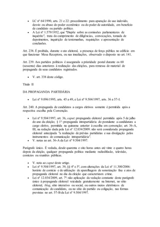  LC nº 64/1990, arts. 21 e 22: procedimento para apuração do uso indevido,
desvio ou abuso do poder econômico ou do poder de autoridade, em benefício
de candidato ou partido político.
 A Lei nº 1.579/1952, que "Dispõe sobre as comissões parlamentares de
inquérito", trata do cumprimento de diligências, convocações, tomada de
depoimentos, inquirição de testemunhas, requisições e apresentação de
conclusões.
Art. 238. É proibida, durante o ato eleitoral, a presença de força pública no edifício em
que funcionar Mesa Receptora, ou nas imediações, observado o disposto no art. 141.
Art. 239. Aos partidos políticos é assegurada a prioridade postal durante os 60
(sessenta) dias anteriores à realização das eleições, para remessa de material de
propaganda de seus candidatos registrados.
 V. art. 338 deste código.
Título II
DA PROPAGANDA PARTIDÁRIA
 Lei nº 9.096/1995, arts. 45 a 49, e Lei nº 9.504/1997, arts. 36 a 57-I.
Art. 240. A propaganda de candidatos a cargos eletivos somente é permitida após a
respectiva escolha pela Convenção.
 Lei nº 9.504/1997, art. 36, caput: propaganda eleitoral permitida após 5 de julho
do ano da eleição; § 1º: propaganda intrapartidária do postulante a candidatura a
cargo eletivo, permitida na quinzena anterior à escolha em convenção; art. 36-A,
III, na redação dada pela Lei nº 12.034/2009: não será considerada propaganda
eleitoral antecipada "a realização de prévias partidárias e sua divulgação pelos
instrumentos de comunicação intrapartidária".
 V. notas ao art. 36-A da Lei nº 9.504/1997.
Parágrafo único. É vedada, desde quarenta e oito horas antes até vinte e quatro horas
depois da eleição, qualquer propaganda política mediante radiodifusão, televisão,
comícios ou reuniões públicas.
 V. nota ao caput deste artigo.
 Lei nº 9.504/1997, art. 39, §§ 4º e 5º, com alterações da Lei nº 11.300/2006:
horário de comício e de utilização de aparelhagem de sonorização fixa e atos de
propaganda eleitoral no dia da eleição que caracterizam crime.
 Lei nº 12.034/2009, art. 7º: não aplicação da vedação constante deste parágrafo
único à propaganda eleitoral veiculada gratuitamente na Internet, no sítio
eleitoral, blog, sítio interativo ou social, ou outros meios eletrônicos de
comunicação do candidato, ou no sítio do partido ou coligação, nas formas
previstas no art. 57-B da Lei nº 9.504/1997.
 