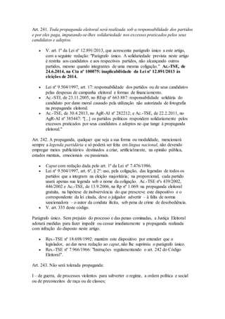 Art. 241. Toda propaganda eleitoral será realizada sob a responsabilidade dos partidos
e por eles paga, imputando-se-lhes solidariedade nos excessos praticados pelos seus
candidatos e adeptos.
 V. art. 1º da Lei nº 12.891/2013, que acrescenta parágrafo único a este artigo,
com a seguinte redação: "Parágrafo único. A solidariedade prevista neste artigo
é restrita aos candidatos e aos respectivos partidos, não alcançando outros
partidos, mesmo quando integrantes de uma mesma coligação." Ac.-TSE, de
24.6.2014, na Cta nº 100075: inaplicabilidade da Lei nº 12.891/2013 às
eleições de 2014.
 Lei nº 9.504/1997, art. 17: responsabilidade dos partidos ou de seus candidatos
pelas despesas de campanha eleitoral e formas de financiamento.
 Ac.-STJ, de 23.11.2005, no REsp nº 663.887: responsabilidade solidária do
candidato por dano moral causado pela utilização não autorizada de fotografia
na propaganda eleitoral.
 Ac.-TSE, de 30.4.2013, no AgR-AI nº 282212; e Ac.-TSE, de 22.2.2011, no
AgR-AI nº 385447: "[...] os partidos políticos respondem solidariamente pelos
excessos praticados por seus candidatos e adeptos no que tange à propaganda
eleitoral."
Art. 242. A propaganda, qualquer que seja a sua forma ou modalidade, mencionará
sempre a legenda partidária e só poderá ser feita em língua nacional, não devendo
empregar meios publicitários destinados a criar, artificialmente, na opinião pública,
estados mentais, emocionais ou passionais.
 Caput com redação dada pelo art. 1º da Lei nº 7.476/1986.
 Lei nº 9.504/1997, art. 6º, § 2º: uso, pela coligação, das legendas de todos os
partidos que a integram na eleição majoritária; na proporcional, cada partido
usará apenas sua legenda sob o nome da coligação. Ac.-TSE nºs 439/2002,
446/2002 e Ac.-TSE, de 13.9.2006, na Rp nº 1.069: na propaganda eleitoral
gratuita, na hipótese de inobservância do que prescreve este dispositivo e o
correspondente da lei citada, deve o julgador advertir – à falta de norma
sancionadora – o autor da conduta ilícita, sob pena de crime de desobediência.
 V. art. 335 deste código.
Parágrafo único. Sem prejuízo do processo e das penas cominadas, a Justiça Eleitoral
adotará medidas para fazer impedir ou cessar imediatamente a propaganda realizada
com infração do disposto neste artigo.
 Res.-TSE nº 18.698/1992: mantém este dispositivo por entender que o
legislador, ao dar nova redação ao caput, não lhe suprimiu o parágrafo único.
 Res.-TSE nº 7.966/1966: "Instruções regulamentando o art. 242 do Código
Eleitoral".
Art. 243. Não será tolerada propaganda:
I – de guerra, de processos violentos para subverter o regime, a ordem política e social
ou de preconceitos de raça ou de classes;
 
