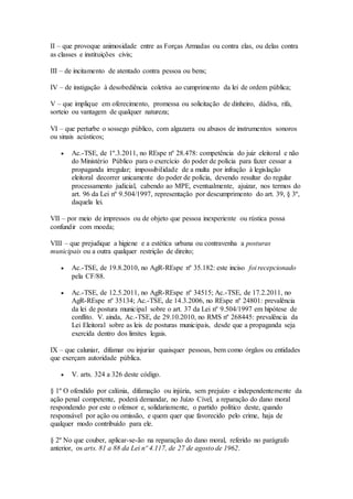 II – que provoque animosidade entre as Forças Armadas ou contra elas, ou delas contra
as classes e instituições civis;
III – de incitamento de atentado contra pessoa ou bens;
IV – de instigação à desobediência coletiva ao cumprimento da lei de ordem pública;
V – que implique em oferecimento, promessa ou solicitação de dinheiro, dádiva, rifa,
sorteio ou vantagem de qualquer natureza;
VI – que perturbe o sossego público, com algazarra ou abusos de instrumentos sonoros
ou sinais acústicos;
 Ac.-TSE, de 1º.3.2011, no REspe nº 28.478: competência do juiz eleitoral e não
do Ministério Público para o exercício do poder de polícia para fazer cessar a
propaganda irregular; impossibilidade de a multa por infração à legislação
eleitoral decorrer unicamente do poder de polícia, devendo resultar do regular
processamento judicial, cabendo ao MPE, eventualmente, ajuizar, nos termos do
art. 96 da Lei nº 9.504/1997, representação por descumprimento do art. 39, § 3º,
daquela lei.
VII – por meio de impressos ou de objeto que pessoa inexperiente ou rústica possa
confundir com moeda;
VIII – que prejudique a higiene e a estética urbana ou contravenha a posturas
municipais ou a outra qualquer restrição de direito;
 Ac.-TSE, de 19.8.2010, no AgR-REspe nº 35.182: este inciso foi recepcionado
pela CF/88.
 Ac.-TSE, de 12.5.2011, no AgR-REspe nº 34515; Ac.-TSE, de 17.2.2011, no
AgR-REspe nº 35134; Ac.-TSE, de 14.3.2006, no REspe nº 24801: prevalência
da lei de postura municipal sobre o art. 37 da Lei nº 9.504/1997 em hipótese de
conflito. V. ainda, Ac.-TSE, de 29.10.2010, no RMS nº 268445: prevalência da
Lei Eleitoral sobre as leis de posturas municipais, desde que a propaganda seja
exercida dentro dos limites legais.
IX – que caluniar, difamar ou injuriar quaisquer pessoas, bem como órgãos ou entidades
que exerçam autoridade pública.
 V. arts. 324 a 326 deste código.
§ 1º O ofendido por calúnia, difamação ou injúria, sem prejuízo e independentemente da
ação penal competente, poderá demandar, no Juízo Cível, a reparação do dano moral
respondendo por este o ofensor e, solidariamente, o partido político deste, quando
responsável por ação ou omissão, e quem quer que favorecido pelo crime, haja de
qualquer modo contribuído para ele.
§ 2º No que couber, aplicar-se-ão na reparação do dano moral, referido no parágrafo
anterior, os arts. 81 a 88 da Lei nº 4.117, de 27 de agosto de 1962.
 