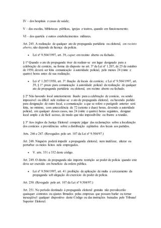 IV – dos hospitais e casas de saúde;
V – das escolas, bibliotecas públicas, igrejas e teatros, quando em funcionamento;
VI – dos quartéis e outros estabelecimentos militares.
Art. 245. A realização de qualquer ato de propaganda partidária ou eleitoral, em recinto
aberto, não depende de licença da polícia.
 Lei nº 9.504/1997, art. 39, caput: em recinto aberto ou fechado.
§ 1º Quando o ato de propaganda tiver de realizar-se em lugar designado para a
celebração de comício, na forma do disposto no art. 3º da Lei nº 1.207, de 25 de outubro
de 1950, deverá ser feita comunicação à autoridade policial, pelo menos 24 (vinte e
quatro) horas antes de sua realização.
 Lei nº 1.207/1950, art. 3º: fixação de locais de comício; e Lei nº 9.504/1997, art.
39, § 1º: prazo para comunicação à autoridade policial da realização de qualquer
ato de propaganda partidária ou eleitoral, em recinto aberto ou fechado.
§ 2º Não havendo local anteriormente fixado para a celebração de comício, ou sendo
impossível ou difícil nele realizar-se o ato de propaganda eleitoral, ou havendo pedido
para designação de outro local, a comunicação a que se refere o parágrafo anterior será
feita, no mínimo, com antecedência de 72 (setenta e duas) horas, devendo a autoridade
policial, em qualquer desses casos, nas 24 (vinte e quatro) horas seguintes, designar
local amplo e de fácil acesso, de modo que não impossibilite ou frustre a reunião.
§ 3º Aos órgãos da Justiça Eleitoral compete julgar das reclamações sobre a localização
dos comícios e providências sobre a distribuição eqüitativa dos locais aos partidos.
Arts. 246 e 247. (Revogados pelo art. 107 da Lei nº 9.504/97.)
Art. 248. Ninguém poderá impedir a propaganda eleitoral, nem inutilizar, alterar ou
perturbar os meios lícitos nela empregados.
 V. arts. 331 e 332 deste código.
Art. 249. O direito de propaganda não importa restrição ao poder de polícia quando este
deva ser exercido em benefício da ordem pública.
 Lei nº 9.504/1997, art. 41: proibição de aplicação de multa e cerceamento da
propaganda sob alegação do exercício do poder de polícia.
Art. 250. (Revogado pelo art. 107 da Lei nº 9.504/97.)
Art. 251. No período destinado à propaganda eleitoral gratuita não prevalecerão
quaisquer contratos ou ajustes firmados pelas empresas que possam burlar ou tornar
inexeqüível qualquer dispositivo deste Código ou das instruções baixadas pelo Tribunal
Superior Eleitoral.
 