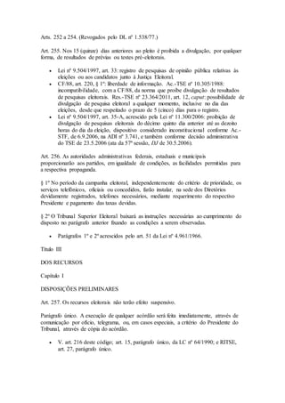 Arts. 252 a 254. (Revogados pelo DL nº 1.538/77.)
Art. 255. Nos 15 (quinze) dias anteriores ao pleito é proibida a divulgação, por qualquer
forma, de resultados de prévias ou testes pré-eleitorais.
 Lei nº 9.504/1997, art. 33: registro de pesquisas de opinião pública relativas às
eleições ou aos candidatos junto à Justiça Eleitoral.
 CF/88, art. 220, § 1º: liberdade de informação. Ac.-TSE nº 10.305/1988:
incompatibilidade, com a CF/88, da norma que proíbe divulgação de resultados
de pesquisas eleitorais. Res.-TSE nº 23.364/2011, art. 12, caput: possibilidade de
divulgação de pesquisa eleitoral a qualquer momento, inclusive no dia das
eleições, desde que respeitado o prazo de 5 (cinco) dias para o registro.
 Lei nº 9.504/1997, art. 35-A, acrescido pela Lei nº 11.300/2006: proibição de
divulgação de pesquisas eleitorais do décimo quinto dia anterior até as dezoito
horas do dia da eleição, dispositivo considerado inconstitucional conforme Ac.-
STF, de 6.9.2006, na ADI nº 3.741, e também conforme decisão administrativa
do TSE de 23.5.2006 (ata da 57ª sessão, DJ de 30.5.2006).
Art. 256. As autoridades administrativas federais, estaduais e municipais
proporcionarão aos partidos, em igualdade de condições, as facilidades permitidas para
a respectiva propaganda.
§ 1º No período da campanha eleitoral, independentemente do critério de prioridade, os
serviços telefônicos, oficiais ou concedidos, farão instalar, na sede dos Diretórios
devidamente registrados, telefones necessários, mediante requerimento do respectivo
Presidente e pagamento das taxas devidas.
§ 2º O Tribunal Superior Eleitoral baixará as instruções necessárias ao cumprimento do
disposto no parágrafo anterior fixando as condições a serem observadas.
 Parágrafos 1º e 2º acrescidos pelo art. 51 da Lei nº 4.961/1966.
Título III
DOS RECURSOS
Capítulo I
DISPOSIÇÕES PRELIMINARES
Art. 257. Os recursos eleitorais não terão efeito suspensivo.
Parágrafo único. A execução de qualquer acórdão será feita imediatamente, através de
comunicação por ofício, telegrama, ou, em casos especiais, a critério do Presidente do
Tribunal, através de cópia do acórdão.
 V. art. 216 deste código; art. 15, parágrafo único, da LC nº 64/1990; e RITSE,
art. 27, parágrafo único.
 