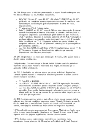 Art. 258. Sempre que a lei não fixar prazo especial, o recurso deverá ser interposto em
três dias da publicação do ato, resolução ou despacho.
 LC nº 64/1990, arts. 8º, caput, 11, § 2º, e 14; e Lei nº 9.504/1997, art. 96, § 8º:
publicação em cartório ou sessão nos processos de registro de candidatos e nas
representações ou reclamações por descumprimento da última lei citada,
respectivamente.
 V. notas ao art. 276, § 1º, deste código.
 Lei nº 9.504/1997, art. 96, § 8º: prazo de 24 horas para a interposição de recurso
em sede de representação fundada neste artigo. V., contudo, ainda na citada lei,
os seguintes dispositivos, que estabelecem prazo de três dias para recurso: art.
30, § 5º (prestação de contas de campanha eleitoral); art. 30-A, § 3º (apuração de
condutas relativas à arrecadação e gastos de recursos); art. 41-A, § 4º (captação
ilícita de sufrágio); art. 73, § 13 (condutas vedadas aos agentes públicos em
campanhas eleitorais); art. 81, § 4º (doações e contribuições de pessoas jurídicas
para campanhas eleitorais).
 Ac.-TSE, de 2.3.2011, no AgR-REspe nº 36.693: inaplicabilidade do art. 191 do
CPC (contagem de prazo em dobro) aos feitos eleitorais que tratam de
litisconsortes com diferentes procuradores.
Art. 259. São preclusivos os prazos para interposição de recurso, salvo quando neste se
discutir matéria constitucional.
Parágrafo único. O recurso em que se discutir matéria constitucional não poderá ser
interposto fora do prazo. Perdido o prazo numa fase própria, só em outra que se
apresentar poderá ser interposto.
Art. 260. A distribuição do primeiro recurso que chegar ao Tribunal Regional ou
Tribunal Superior prevenirá a competência do Relator para todos os demais casos do
mesmo Município ou Estado.
 V. Port.-TSE nº 410/2011.
 Ac.-TSE nºs 7.571/1983, 13.854/1993 e 21.380/2004: a prevenção diz respeito,
exclusivamente, aos recursos parciais interpostos contra a votação e apuração.
 Ac.-TSE, de 3.8.2006, na AgR-MC nº 1.850: "[...] a aplicação do art. 260 do CE,
para efeito de prevenção, é dada exatamente pelo primeiro processo em que se
discute a eleição, daí por que o estado fica prevento ao relator daquele processo,
e não pelo tipo de processo".
Art. 261. Os recursos parciais, entre os quais não se incluem os que versarem matéria
referente ao registro de candidatos, interpostos para os Tribunais Regionais no caso de
eleições municipais, e para o Tribunal Superior no caso de eleições estaduais ou
federais, serão julgados à medida que derem entrada nas respectivas Secretarias.
§ 1º Havendo dois ou mais recursos parciais de um mesmo Município ou Estado, ou se
todos, inclusive os de diplomação, já estiverem no Tribunal Regional ou no Tribunal
Superior, serão eles julgados seguidamente, em uma ou mais sessões.
§ 2º As decisões com os esclarecimentos necessários ao cumprimento serão
comunicadas de uma só vez ao Juiz Eleitoral ou ao Presidente do Tribunal Regional.
 