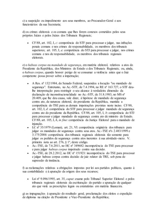 c) a suspeição ou impedimento aos seus membros, ao Procurador-Geral e aos
funcionários da sua Secretaria;
d) os crimes eleitorais e os comuns que lhes forem conexos cometidos pelos seus
próprios Juízes e pelos Juízes dos Tribunais Regionais;
 CF/88, art. 102, I, c: competência do STF para processar e julgar, nas infrações
penais comuns e nos crimes de responsabilidade, os membros dos tribunais
superiores; art. 105, I, a: competência do STJ para processar e julgar, nos crimes
comuns e nos de responsabilidade, os membros dos tribunais regionais
eleitorais.
e) o habeas corpus ou mandado de segurança, em matéria eleitoral, relativos a atos do
Presidente da República, dos Ministros de Estado e dos Tribunais Regionais; ou, ainda,
o habeas corpus, quando houver perigo de se consumar a violência antes que o Juiz
competente possa prover sobre a impetração;
 A Res. nº 132/1984, do Senado Federal, suspendeu a locução "ou mandado de
segurança". Entretanto, no Ac.-STF, de 7.4.1994, no RE nº 163.727, o STF deu-
lhe interpretação para restringir o seu alcance à verdadeira dimensão da
declaração de inconstitucionalidade no Ac.-STF, de 31.8.1983, no MS nº
20.409, que lhe deu causa, vale dizer, à hipótese de mandado de segurança
contra ato, de natureza eleitoral, do presidente da República, mantida a
competência do TSE para as demais impetrações previstas neste inciso. CF/88,
art. 102, I, d: competência do STF para processar e julgar mandado de segurança
contra ato do presidente da República. CF/88, art. 105, I, b: competência do STJ
para processar e julgar mandado de segurança contra ato de ministro de Estado.
CF/88, art. 105, I, h, in fine: competência da Justiça Eleitoral para o mandado de
injunção.
 LC nº 35/1979 (Loman), art. 21, VI: competência originária dos tribunais para
julgar os mandados de segurança contra seus atos. Ac.-TSE nºs 2.483/1999 e
3.175/2004: competência dos tribunais regionais eleitorais tão somente para
julgar os pedidos de segurança contra atos inerentes à sua atividade-meio. V.
primeira nota ao art. 276, § 1º, deste código.
 Ac.-TSE, de 7.6.2011, no HC nº 349682: incompetência do TSE para processar
e para julgar habeas corpus impetrado contra sua decisão.
 Ac.-TSE, de 28.2.2012, no HC nº 151921: incompetência do TSE para processar
e julgar habeas corpus contra decisão de juiz relator de TRE, sob pena de
supressão de instância.
f) as reclamações relativas a obrigações impostas por lei aos partidos políticos, quanto à
sua contabilidade e à apuração da origem dos seus recursos;
 Lei nº 9.096/1995, art. 35, caput: exame pelo Tribunal Superior Eleitoral e pelos
tribunais regionais eleitorais da escrituração do partido e apuração de qualquer
ato que viole as prescrições legais ou estatutárias em matéria financeira.
g) as impugnações à apuração do resultado geral, proclamação dos eleitos e expedição
de diploma na eleição de Presidente e Vice-Presidente da República;
 