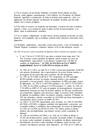 § 3º Se os recursos de um mesmo Município ou Estado deram entrada em datas
diversas, sendo julgados separadamente, o Juiz Eleitoral ou o Presidente do Tribunal
Regional, aguardará a comunicação de todas as decisões para cumpri-las, salvo se o
julgamento dos demais importar em alteração do resultado do pleito que não tenha
relação com o recurso já julgado.
§ 4º Em todos os recursos, no despacho que determinar a remessa dos autos à instância
superior, o Juízo a quo esclarecerá quais os ainda em fase de processamento e, no
último, quais os anteriormente remetidos.
§ 5º Ao se realizar a diplomação, se ainda houver recurso pendente de decisão em outra
instância, será consignado que os resultados poderão sofrer alterações decorrentes desse
julgamento.
§ 6º Realizada a diplomação, e decorrido o prazo para recurso, o Juiz ou Presidente do
Tribunal Regional comunicará à instância superior se foi ou não interposto recurso.
Art. 262. O recurso contra expedição de diploma caberá somente nos seguintes casos:
 V. art. 1º da Lei nº 12.891/2013, que altera a redação deste artigo para: "Art.
262. O recurso contra expedição de diploma caberá somente nos casos de
inelegibilidade superveniente ou de natureza constitucional e de falta de
condição de elegibilidade." Ac.-TSE, de 24.6.2014, na Cta nº 100075:
inaplicabilidade da Lei nº 12.891/2013 às eleições de 2014.
 Ac.-TSE, de 3.2.2011, no AgR-AI nº 11.450: o prazo para propositura do RCED
tem natureza decadencial, mas a superveniência do recesso forense autoriza a
prorrogação de seu termo final para o primeiro dia útil subsequente.
 Ac.-TSE, de 28.5.2009, no RCEd nº 703: competência do TSE para julgar
RCED expedido em favor de senador, deputado federal e seus suplentes,
governador e vice-governador. Sobre a competência do TRE para julgar recurso
de diplomação, Ac.-TSE nº 11.605/1993 (prefeito) e Ac.-TSE nº 15.516/1999, e
Ac.-TSE, de 16.2.2006, no REspe nº 25.284 (vereador). V., ainda, Ac.-STF, de
1º.10.2009, na ADPF nº 167: ação de arguição de descumprimento de preceito
fundamental proposta em razão de decisões judiciais do TSE que reconheceram
sua competência originária para processar e julgar os recursos contra expedição
de diploma de candidatos eleitos em eleições estaduais e federais. O Plenário do
STF não referendou a liminar concedida em 10.9.2009, que havia determinado o
sobrestamento desses recursos no âmbito do TSE.
 Ac.-TSE nº 12.255/1992: ilegitimidade ativa de eleitor. Ac.-TSE nºs 643/2004,
647/2004 e 652/2004: a coligação partidária tem legitimidade concorrente com
os partidos políticos e candidatos para a interposição de recurso de diplomação.
Ac.-TSE, de 5.8.2008, nos RCED nºs 694 e 728: "Quem perdeu os direitos
políticos não tem legitimidade para interpor recurso contra a expedição de
diploma".
 Ac.-TSE nºs 643/2004 e 647/2004, e Ac.-TSE, de 16.2.2006, no REspe nº
25.284: não há litisconsórcio passivo necessário do partido político ou coligação
no recurso contra expedição de diploma de candidatos da eleição proporcional.
 Descabimento de recurso contra expedição de diploma, tendo em vista o rol
exaustivo das hipóteses previstas neste dispositivo: Ac.-TSE, de 21.3.2006, no
 