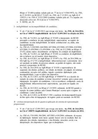 REspe n° 25.460 (conduta vedada pelo art. 77 da Lei n° 9.504/1997); Ac.-TSE,
de 27.10.2011, no RCED nº 711647; Ac.-TSE, de 1º.12.2011, no AgR-AI nº
120223; e Ac.-TSE n° 21521/2005 (condutas vedadas pelo art. 73 e aquelas em
desacordo com o art. 30-A da Lei n° 9.504/1997).
 V. RITSE, art. 38.
I – inelegibilidade ou incompatibilidade de candidato;
 V. art. 1º da Lei nº 12.891/2013, que revoga este inciso. Ac.-TSE, de 24.6.2014,
na Cta nº 100075: inaplicabilidade da Lei nº 12.891/2013 às eleições de 2014.
 Ac.-TSE, de 7.6.2011, no AgR-REspe nº 35.845: a interposição do RCED
pressupõe a existência de uma inelegibilidade superveniente ao registro de
candidatura ou uma inelegibilidade de índole constitucional ou, ainda, uma
incompatibilidade.
 Ac.-TSE nºs 3.328/2002, 646/2004, 647/2004, 652/2004, 655/2004, 610/2004,
653/2004, 21.438/2004 e 21.439/2004, e Ac.-TSE, de 23.2.2006, no REspe nº
25.472, dentre outros: descabimento em hipótese de condição de elegibilidade.
Ac.-TSE, de 7.6.2011, no AgR-REspe nº 35.845: as condições de elegibilidade
não se incluem no rol taxativo deste dispositivo.
 Ac.-TSE, de 6.9.2011, no AgR-REspe nº 35.997 e Ac.-TSE, de 20.6.2006, no
ED-AgR-Ag nº 6.735: a inelegibilidade infraconstitucional e preexistente deve
ser suscitada no âmbito do processo atinente ao pedido de registro, não sendo
possível a propositura de RCED.
 Ac.-TSE, de 24.6.2010, no AgR-REspe nº 35.830: a superveniência de
suspensão dos direitos políticos, em virtude do trânsito em julgado de sentença
condenatória em ação civil pública, impede a posterior diplomação pela
incompatibilidade a que se refere este dispositivo.
 Ac.-TSE, de 22.2.2011, no ED-AgR-REspe nº 950098718: se a decisão de
rejeição de contas de candidato se tornar irrecorrível somente após o prazo para
impugnação do registro de candidatura, é de se reconhecer configurada causa de
inelegibilidade infraconstitucional superveniente, que pode ser arguida em
RCED.
 Ac.-TSE, de 24.5.2012, no REspe nº 1313059: cabimento de RCED quando a
rejeição de contas públicas pela Câmara Municipal ocorrer após o registro de
candidatura e antes do pleito.
 Ac.-TSE, de 6.3.2012, no RCED nº 1384: a ausência de desincompatibilização
de fato após a fase de impugnação de registro pode ser suscitada em RCED.
II – errônea interpretação da lei quanto à aplicação do sistema de representação
proporcional;
 V. art. 1º da Lei nº 12.891/2013, que revoga este inciso. Ac.-TSE, de 24.6.2014,
na Cta nº 100075: inaplicabilidade da Lei nº 12.891/2013 às eleições de 2014.
 Ac.-TSE nºs 574/1999, 586/2001, 607/2003 e 638/2004: cabimento de recurso
de diplomação fundado neste inciso quando houver erro no resultado final da
aplicação dos cálculos matemáticos e das fórmulas prescritos em lei e na
interpretação dos dispositivos legais que os disciplinam.
 