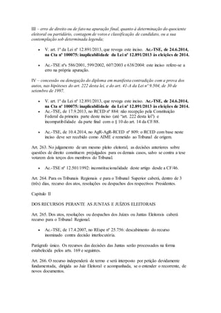III – erro de direito ou de fato na apuração final, quanto à determinação do quociente
eleitoral ou partidário, contagem de votos e classificação de candidato, ou a sua
contemplação sob determinada legenda;
 V. art. 1º da Lei nº 12.891/2013, que revoga este inciso. Ac.-TSE, de 24.6.2014,
na Cta nº 100075: inaplicabilidade da Lei nº 12.891/2013 às eleições de 2014.
 Ac.-TSE nºs 586/2001, 599/2002, 607/2003 e 638/2004: este inciso refere-se a
erro na própria apuração.
IV – concessão ou denegação do diploma em manifesta contradição com a prova dos
autos, nas hipóteses do art. 222 desta lei, e do art. 41-A da Lei nº 9.504, de 30 de
setembro de 1997.
 V. art. 1º da Lei nº 12.891/2013, que revoga este inciso. Ac.-TSE, de 24.6.2014,
na Cta nº 100075: inaplicabilidade da Lei nº 12.891/2013 às eleições de 2014.
 Ac.-TSE, de 17.9.2013, no RCED nº 884: não recepção pela Constituição
Federal da primeira parte deste inciso (até “art. 222 desta lei”) e
incompatibilidade da parte final com o § 10 do art. 14 da CF/88.
 Ac.-TSE, de 10.4.2014, no AgR-AgR-RCED nº 809: o RCED com base neste
inciso deve ser recebido como AIME e remetido ao Tribunal de origem.
Art. 263. No julgamento de um mesmo pleito eleitoral, as decisões anteriores sobre
questões de direito constituem prejulgados para os demais casos, salvo se contra a tese
votarem dois terços dos membros do Tribunal.
 Ac.-TSE nº 12.501/1992: inconstitucionalidade deste artigo desde a CF/46.
Art. 264. Para os Tribunais Regionais e para o Tribunal Superior caberá, dentro de 3
(três) dias, recurso dos atos, resoluções ou despachos dos respectivos Presidentes.
Capítulo II
DOS RECURSOS PERANTE AS JUNTAS E JUÍZOS ELEITORAIS
Art. 265. Dos atos, resoluções ou despachos dos Juízes ou Juntas Eleitorais caberá
recurso para o Tribunal Regional.
 Ac.-TSE, de 17.4.2007, no REspe nº 25.756: descabimento do recurso
inominado contra decisão interlocutória.
Parágrafo único. Os recursos das decisões das Juntas serão processados na forma
estabelecida pelos arts. 169 e seguintes.
Art. 266. O recurso independerá de termo e será interposto por petição devidamente
fundamentada, dirigida ao Juiz Eleitoral e acompanhada, se o entender o recorrente, de
novos documentos.
 