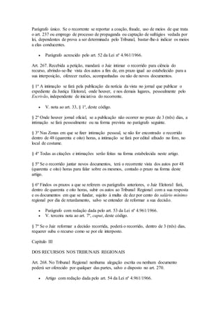 Parágrafo único. Se o recorrente se reportar a coação, fraude, uso de meios de que trata
o art. 237 ou emprego de processo de propaganda ou captação de sufrágios vedada por
lei, dependentes de prova a ser determinada pelo Tribunal, bastar-lhe-á indicar os meios
a elas conducentes.
 Parágrafo acrescido pelo art. 52 da Lei nº 4.961/1966.
Art. 267. Recebida a petição, mandará o Juiz intimar o recorrido para ciência do
recurso, abrindo-se-lhe vista dos autos a fim de, em prazo igual ao estabelecido para a
sua interposição, oferecer razões, acompanhadas ou não de novos documentos.
§ 1º A intimação se fará pela publicação da notícia da vista no jornal que publicar o
expediente da Justiça Eleitoral, onde houver, e nos demais lugares, pessoalmente pelo
Escrivão, independente de iniciativa do recorrente.
 V. nota ao art. 33, § 1º, deste código.
§ 2º Onde houver jornal oficial, se a publicação não ocorrer no prazo de 3 (três) dias, a
intimação se fará pessoalmente ou na forma prevista no parágrafo seguinte.
§ 3º Nas Zonas em que se fizer intimação pessoal, se não for encontrado o recorrido
dentro de 48 (quarenta e oito) horas, a intimação se fará por edital afixado no foro, no
local de costume.
§ 4º Todas as citações e intimações serão feitas na forma estabelecida neste artigo.
§ 5º Se o recorrido juntar novos documentos, terá o recorrente vista dos autos por 48
(quarenta e oito) horas para falar sobre os mesmos, contado o prazo na forma deste
artigo.
§ 6º Findos os prazos a que se referem os parágrafos anteriores, o Juiz Eleitoral fará,
dentro de quarenta e oito horas, subir os autos ao Tribunal Regional com a sua resposta
e os documentos em que se fundar, sujeito à multa de dez por cento do salário mínimo
regional por dia de retardamento, salvo se entender de reformar a sua decisão.
 Parágrafo com redação dada pelo art. 53 da Lei nº 4.961/1966.
 V. terceira nota ao art. 7º, caput, deste código.
§ 7º Se o Juiz reformar a decisão recorrida, poderá o recorrido, dentro de 3 (três) dias,
requerer suba o recurso como se por ele interposto.
Capítulo III
DOS RECURSOS NOS TRIBUNAIS REGIONAIS
Art. 268. No Tribunal Regional nenhuma alegação escrita ou nenhum documento
poderá ser oferecido por qualquer das partes, salvo o disposto no art. 270.
 Artigo com redação dada pelo art. 54 da Lei nº 4.961/1966.
 