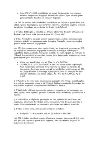  Súm.-TSE nº 3/1992: possibilidade de juntada de documento com o recurso
ordinário em processo de registro de candidatos quando o juiz não abre prazo
para suprimento de defeito de instrução do pedido.
Art. 269. Os recursos serão distribuídos a um Relator em 24 (vinte e quatro) horas e na
ordem rigorosa da antigüidade dos respectivos membros, esta última exigência sob pena
de nulidade de qualquer ato ou decisão do Relator ou do Tribunal.
§ 1º Feita a distribuição, a Secretaria do Tribunal abrirá vista dos autos à Procuradoria
Regional, que deverá emitir parecer no prazo de 5 (cinco) dias.
§ 2º Se a Procuradoria não emitir parecer no prazo fixado, poderá a parte interessada
requerer a inclusão do processo na pauta, devendo o Procurador, nesse caso, proferir
parecer oral na assentada do julgamento.
Art. 270. Se o recurso versar sobre coação, fraude, uso de meios de que trata o art. 237,
ou emprego de processo de propaganda ou captação de sufrágios vedado por lei
dependente de prova indicada pelas partes ao interpô-lo ou ao impugná-lo, o Relator no
Tribunal Regional deferi-la-á em vinte e quatro horas da conclusão, realizando-se ela no
prazo improrrogável de cinco dias.
 Caput com redação dada pelo art. 55 da Lei nº 4.961/1966.
 Ac.-TSE, de 6.3.2007, no REspe nº 26.041: "No recurso contra a diplomação,
basta ao recorrente apresentar prova suficiente ou indicar, no momento da
interposição do recurso, as que pretende ver produzidas, nos termos do art. 270
do Código Eleitoral. Não se exige a produção da prova e a apuração dos fatos
em autos apartados". No mesmo sentido, Ac.-TSE, de 19.6.2008, no Ag nº
8.062.
§ 1º Admitir-se-ão como meios de prova para apreciação pelo Tribunal as justificações
e as perícias processadas perante o Juiz Eleitoral da Zona, com citação dos partidos que
concorreram ao pleito e do representante do Ministério Público.
§ 2º Indeferindo o Relator a prova serão os autos, a requerimento do interessado, nas
vinte e quatro horas seguintes, presentes à primeira sessão do Tribunal, que deliberará a
respeito.
§ 3º Protocoladas as diligências probatórias, ou com a juntada das justificações ou
diligências, a Secretaria do Tribunal abrirá, sem demora, vista dos autos, por vinte e
quatro horas, seguidamente, ao recorrente e ao recorrido para dizerem a respeito.
§ 4º Findo o prazo acima, serão os autos conclusos ao Relator.
 Parágrafos 1º a 4º acrescidos pelo art. 55 da Lei nº 4.961/1966.
Art. 271. O Relator devolverá os autos à Secretaria no prazo, improrrogável de 8 (oito)
dias para, nas 24 (vinte e quatro) horas seguintes, ser o caso incluído na pauta de
julgamento do Tribunal.
 