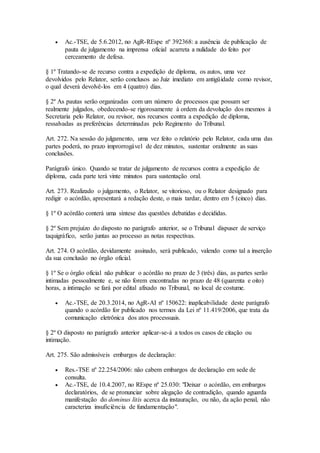  Ac.-TSE, de 5.6.2012, no AgR-REspe nº 392368: a ausência de publicação de
pauta de julgamento na imprensa oficial acarreta a nulidade do feito por
cerceamento de defesa.
§ 1º Tratando-se de recurso contra a expedição de diploma, os autos, uma vez
devolvidos pelo Relator, serão conclusos ao Juiz imediato em antigüidade como revisor,
o qual deverá devolvê-los em 4 (quatro) dias.
§ 2º As pautas serão organizadas com um número de processos que possam ser
realmente julgados, obedecendo-se rigorosamente à ordem da devolução dos mesmos à
Secretaria pelo Relator, ou revisor, nos recursos contra a expedição de diploma,
ressalvadas as preferências determinadas pelo Regimento do Tribunal.
Art. 272. Na sessão do julgamento, uma vez feito o relatório pelo Relator, cada uma das
partes poderá, no prazo improrrogável de dez minutos, sustentar oralmente as suas
conclusões.
Parágrafo único. Quando se tratar de julgamento de recursos contra a expedição de
diploma, cada parte terá vinte minutos para sustentação oral.
Art. 273. Realizado o julgamento, o Relator, se vitorioso, ou o Relator designado para
redigir o acórdão, apresentará a redação deste, o mais tardar, dentro em 5 (cinco) dias.
§ 1º O acórdão conterá uma síntese das questões debatidas e decididas.
§ 2º Sem prejuízo do disposto no parágrafo anterior, se o Tribunal dispuser de serviço
taquigráfico, serão juntas ao processo as notas respectivas.
Art. 274. O acórdão, devidamente assinado, será publicado, valendo como tal a inserção
da sua conclusão no órgão oficial.
§ 1º Se o órgão oficial não publicar o acórdão no prazo de 3 (três) dias, as partes serão
intimadas pessoalmente e, se não forem encontradas no prazo de 48 (quarenta e oito)
horas, a intimação se fará por edital afixado no Tribunal, no local de costume.
 Ac.-TSE, de 20.3.2014, no AgR-AI nº 150622: inaplicabilidade deste parágrafo
quando o acórdão for publicado nos termos da Lei nº 11.419/2006, que trata da
comunicação eletrônica dos atos processuais.
§ 2º O disposto no parágrafo anterior aplicar-se-á a todos os casos de citação ou
intimação.
Art. 275. São admissíveis embargos de declaração:
 Res.-TSE nº 22.254/2006: não cabem embargos de declaração em sede de
consulta.
 Ac.-TSE, de 10.4.2007, no REspe nº 25.030: "Deixar o acórdão, em embargos
declaratórios, de se pronunciar sobre alegação de contradição, quando aguarda
manifestação do dominus litis acerca da instauração, ou não, da ação penal, não
caracteriza insuficiência de fundamentação".
 