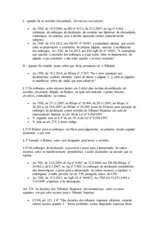 I – quando há no acórdão obscuridade, dúvida ou contradição;
 Ac.-TSE, de 14.9.2006, no RO nº 912 e, de 27.2.2007, no Ag nº 6.462:
cabimento de embargos de declaração tão somente nas hipóteses de obscuridade,
contradição ou omissão, pois a dúvida apresenta caráter eminentemente
subjetivo.
 Ac.-TSE, de 14.6.2012, nos ED-PC nº 54581: a contradição interna, que ocorre
entre as proposições e conclusões do próprio julgado, autoriza o acolhimento
dos embargos. Ac.-TSE, de 5.6.2012, nos ED-AgR-AI nº 10301: "A contradição
que autoriza a oposição dos embargos é a que existe entre os fundamentos do
julgado e sua conclusão e não entre aqueles e as teses recursais."
II – quando for omitido ponto sobre que devia pronunciar-se o Tribunal.
 Ac.-TSE, de 18.2.2014, no REspe nº 17387: "Se o vício apontado nos
declaratórios contiver elemento capaz de alterar o julgado [...], cabe ao julgador
se manifestar sobre ele, ainda que para afastá-lo."
§ 1º Os embargos serão opostos dentro em 3 (três) dias da data da publicação do
acórdão, em petição dirigida ao Relator, na qual será indicado o ponto obscuro,
duvidoso, contraditório ou omisso.
 Ac.-TSE, de 27.11.2007, no REspe nº 26.904; de 20.11.2007, no REspe nº
26.281 e, de 19.6.2007, no REspe nº 28.209: prazo de 24 horas para oposição de
embargos de declaração contra acórdão de Tribunal Regional em sede de
representação fundada no art. 96 da Lei nº 9.504/1997.
 V. segunda nota ao § 4º do art. 41-A da Lei nº 9.504/1997.
 V. nota ao art. 275, I, deste código.
§ 2º O Relator porá os embargos em Mesa para julgamento, na primeira sessão seguinte
proferindo o seu voto.
§ 3º Vencido o Relator, outro será designado para lavrar o acórdão.
§ 4º Os embargos de declaração suspendem o prazo para a interposição de outros
recursos, salvo se manifestamente protelatórios e assim declarados na decisão que os
rejeitar.
 Ac-TSE, de 23.6.2009, no Ag nº 8.407; de 12.8.2008, nos ED-ED-REspe nº
26.062 e, de 6.3.2007, no Ag nº 5.902: os embargos de declaração protelatórios
não interrompem o prazo para a interposição de outros recursos e sujeitam o
embargante à multa prevista no art. 538, parágrafo único, do CPC.
 Ac.-TSE, de 15.3.2011, no AgR-AI nº 369422; Ac.-TSE nºs 12.071/1994 e
714/1999: a hipótese é de interrupção.
Art. 276. As decisões dos Tribunais Regionais são terminativas, salvo os casos
seguintes em que cabe recurso para o Tribunal Superior:
 CF/88, art. 121, § 4º: "Das decisões dos tribunais regionais eleitorais somente
caberá recurso quando: I – forem proferidas contra disposição expressa desta
 