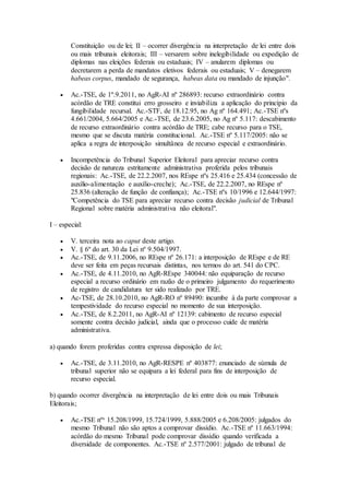 Constituição ou de lei; II – ocorrer divergência na interpretação de lei entre dois
ou mais tribunais eleitorais; III – versarem sobre inelegibilidade ou expedição de
diplomas nas eleições federais ou estaduais; IV – anularem diplomas ou
decretarem a perda de mandatos eletivos federais ou estaduais; V – denegarem
habeas corpus, mandado de segurança, habeas data ou mandado de injunção".
 Ac.-TSE, de 1º.9.2011, no AgR-AI nº 286893: recurso extraordinário contra
acórdão de TRE constitui erro grosseiro e inviabiliza a aplicação do princípio da
fungibilidade recursal. Ac.-STF, de 18.12.95, no Ag nº 164.491; Ac.-TSE nºs
4.661/2004, 5.664/2005 e Ac.-TSE, de 23.6.2005, no Ag nº 5.117: descabimento
de recurso extraordinário contra acórdão de TRE; cabe recurso para o TSE,
mesmo que se discuta matéria constitucional. Ac.-TSE nº 5.117/2005: não se
aplica a regra de interposição simultânea de recurso especial e extraordinário.
 Incompetência do Tribunal Superior Eleitoral para apreciar recurso contra
decisão de natureza estritamente administrativa proferida pelos tribunais
regionais: Ac.-TSE, de 22.2.2007, nos REspe nºs 25.416 e 25.434 (concessão de
auxílio-alimentação e auxílio-creche); Ac.-TSE, de 22.2.2007, no REspe nº
25.836 (alteração de função de confiança); Ac.-TSE nºs 10/1996 e 12.644/1997:
"Competência do TSE para apreciar recurso contra decisão judicial de Tribunal
Regional sobre matéria administrativa não eleitoral".
I – especial:
 V. terceira nota ao caput deste artigo.
 V. § 6º do art. 30 da Lei nº 9.504/1997.
 Ac.-TSE, de 9.11.2006, no REspe nº 26.171: a interposição de REspe e de RE
deve ser feita em peças recursais distintas, nos termos do art. 541 do CPC.
 Ac.-TSE, de 4.11.2010, no AgR-REspe 340044: não equiparação de recurso
especial a recurso ordinário em razão de o primeiro julgamento do requerimento
de registro de candidatura ter sido realizado por TRE.
 Ac-TSE, de 28.10.2010, no AgR-RO nº 89490: incumbe à da parte comprovar a
tempestividade do recurso especial no momento de sua interposição.
 Ac.-TSE, de 8.2.2011, no AgR-AI nº 12139: cabimento de recurso especial
somente contra decisão judicial, ainda que o processo cuide de matéria
administrativa.
a) quando forem proferidas contra expressa disposição de lei;
 Ac.-TSE, de 3.11.2010, no AgR-RESPE nº 403877: enunciado de súmula de
tribunal superior não se equipara a lei federal para fins de interposição de
recurso especial.
b) quando ocorrer divergência na interpretação de lei entre dois ou mais Tribunais
Eleitorais;
 Ac.-TSE nºs 15.208/1999, 15.724/1999, 5.888/2005 e 6.208/2005: julgados do
mesmo Tribunal não são aptos a comprovar dissídio. Ac.-TSE nº 11.663/1994:
acórdão do mesmo Tribunal pode comprovar dissídio quando verificada a
diversidade de componentes. Ac.-TSE nº 2.577/2001: julgado de tribunal de
 