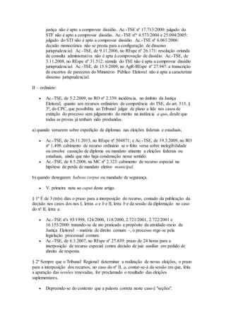 justiça não é apto a comprovar dissídio. Ac.-TSE nº 17.713/2000: julgado do
STF não é apto a comprovar dissídio. Ac.-TSE nºs 4.573/2004 e 25.094/2005:
julgado do STJ não é apto a comprovar dissídio. Ac.-TSE nº 6.061/2006:
decisão monocrática não se presta para a configuração de dissenso
jurisprudencial. Ac.-TSE, de 9.11.2006, no REspe nº 26.171: resolução oriunda
de consulta administrativa não é apta à comprovação de dissídio. Ac.-TSE, de
3.11.2008, no REspe nº 31.512: súmula do TSE não é apta a comprovar dissídio
jurisprudencial. Ac.-TSE, de 15.9.2009, no AgR-REspe nº 27.947: a transcrição
de excertos de pareceres do Ministério Público Eleitoral não é apta a caracterizar
dissenso jurisprudencial.
II – ordinário:
 Ac.-TSE, de 5.2.2009, no RO nº 2.339: incidência, no âmbito da Justiça
Eleitoral, quanto aos recursos ordinários de competência do TSE, do art. 515, §
3º, do CPC, que possibilita ao Tribunal julgar de plano a lide nos casos de
extinção do processo sem julgamento do mérito na instância a quo, desde que
todas as provas já tenham sido produzidas.
a) quando versarem sobre expedição de diplomas nas eleições federais e estaduais;
 Ac.-TSE, de 26.11.2013, no REspe nº 504871; e Ac.-TSE, de 19.3.2009, no RO
nº 1.498: cabimento de recurso ordinário se o feito versa sobre inelegibilidade
ou envolve cassação de diploma ou mandato atinente a eleições federais ou
estaduais, ainda que não haja condenação nesse sentido.
 Ac.-TSE, de 8.5.2008, na MC nº 2.323: cabimento de recurso especial na
hipótese de perda de mandato eletivo municipal.
b) quando denegarem habeas corpus ou mandado de segurança.
 V. primeira nota ao caput deste artigo.
§ 1º É de 3 (três) dias o prazo para a interposição do recurso, contado da publicação da
decisão nos casos dos nos I, letras a e b e II, letra b e da sessão da diplomação no caso
do nº II, letra a.
 Ac.-TSE nºs 93/1998, 124/2000, 118/2000, 2.721/2001, 2.722/2001 e
16.155/2000: tratando-se de ato praticado a propósito da atividade-meio da
Justiça Eleitoral – matéria de direito comum –, o processo rege-se pela
legislação processual comum.
 Ac.-TSE, de 6.3.2007, no REspe nº 27.839: prazo de 24 horas para a
interposição de recurso especial contra decisão de juiz auxiliar em pedido de
direito de resposta.
§ 2º Sempre que o Tribunal Regional determinar a realização de novas eleições, o prazo
para a interposição dos recursos, no caso do nº II, a, contar-se-á da sessão em que, feita
a apuração das sessões renovadas, for proclamado o resultado das eleições
suplementares.
 Depreende-se do contexto que a palavra correta neste caso é "seções".
 