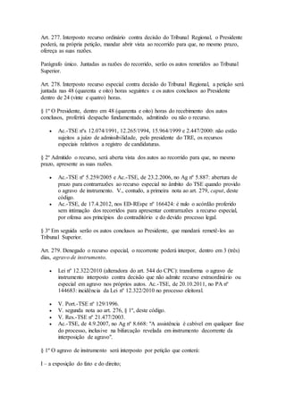 Art. 277. Interposto recurso ordinário contra decisão do Tribunal Regional, o Presidente
poderá, na própria petição, mandar abrir vista ao recorrido para que, no mesmo prazo,
ofereça as suas razões.
Parágrafo único. Juntadas as razões do recorrido, serão os autos remetidos ao Tribunal
Superior.
Art. 278. Interposto recurso especial contra decisão do Tribunal Regional, a petição será
juntada nas 48 (quarenta e oito) horas seguintes e os autos conclusos ao Presidente
dentro de 24 (vinte e quatro) horas.
§ 1º O Presidente, dentro em 48 (quarenta e oito) horas do recebimento dos autos
conclusos, proferirá despacho fundamentado, admitindo ou não o recurso.
 Ac.-TSE nºs 12.074/1991, 12.265/1994, 15.964/1999 e 2.447/2000: não estão
sujeitos a juízo de admissibilidade, pelo presidente do TRE, os recursos
especiais relativos a registro de candidaturas.
§ 2º Admitido o recurso, será aberta vista dos autos ao recorrido para que, no mesmo
prazo, apresente as suas razões.
 Ac.-TSE nº 5.259/2005 e Ac.-TSE, de 23.2.2006, no Ag nº 5.887: abertura de
prazo para contrarrazões ao recurso especial no âmbito do TSE quando provido
o agravo de instrumento. V., contudo, a primeira nota ao art. 279, caput, deste
código.
 Ac.-TSE, de 17.4.2012, nos ED-REspe nº 166424: é nulo o acórdão proferido
sem intimação dos recorridos para apresentar contrarrazões a recurso especial,
por ofensa aos princípios do contraditório e do devido processo legal.
§ 3º Em seguida serão os autos conclusos ao Presidente, que mandará remetê-los ao
Tribunal Superior.
Art. 279. Denegado o recurso especial, o recorrente poderá interpor, dentro em 3 (três)
dias, agravo de instrumento.
 Lei nº 12.322/2010 (alteradora do art. 544 do CPC): transforma o agravo de
instrumento interposto contra decisão que não admite recurso extraordinário ou
especial em agravo nos próprios autos. Ac.-TSE, de 20.10.2011, no PA nº
144683: incidência da Lei nº 12.322/2010 no processo eleitoral.
 V. Port.-TSE nº 129/1996.
 V. segunda nota ao art. 276, § 1º, deste código.
 V. Res.-TSE nº 21.477/2003.
 Ac.-TSE, de 4.9.2007, no Ag nº 8.668: "A assistência é cabível em qualquer fase
do processo, inclusive na bifurcação revelada em instrumento decorrente da
interposição de agravo".
§ 1º O agravo de instrumento será interposto por petição que conterá:
I – a exposição do fato e do direito;
 