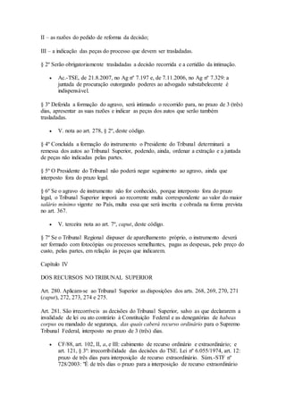 II – as razões do pedido de reforma da decisão;
III – a indicação das peças do processo que devem ser trasladadas.
§ 2º Serão obrigatoriamente trasladadas a decisão recorrida e a certidão da intimação.
 Ac.-TSE, de 21.8.2007, no Ag nº 7.197 e, de 7.11.2006, no Ag nº 7.329: a
juntada de procuração outorgando poderes ao advogado substabelecente é
indispensável.
§ 3º Deferida a formação do agravo, será intimado o recorrido para, no prazo de 3 (três)
dias, apresentar as suas razões e indicar as peças dos autos que serão também
trasladadas.
 V. nota ao art. 278, § 2º, deste código.
§ 4º Concluída a formação do instrumento o Presidente do Tribunal determinará a
remessa dos autos ao Tribunal Superior, podendo, ainda, ordenar a extração e a juntada
de peças não indicadas pelas partes.
§ 5º O Presidente do Tribunal não poderá negar seguimento ao agravo, ainda que
interposto fora do prazo legal.
§ 6º Se o agravo de instrumento não for conhecido, porque interposto fora do prazo
legal, o Tribunal Superior imporá ao recorrente multa correspondente ao valor do maior
salário mínimo vigente no País, multa essa que será inscrita e cobrada na forma prevista
no art. 367.
 V. terceira nota ao art. 7º, caput, deste código.
§ 7º Se o Tribunal Regional dispuser de aparelhamento próprio, o instrumento deverá
ser formado com fotocópias ou processos semelhantes, pagas as despesas, pelo preço do
custo, pelas partes, em relação às peças que indicarem.
Capítulo IV
DOS RECURSOS NO TRIBUNAL SUPERIOR
Art. 280. Aplicam-se ao Tribunal Superior as disposições dos arts. 268, 269, 270, 271
(caput), 272, 273, 274 e 275.
Art. 281. São irrecorríveis as decisões do Tribunal Superior, salvo as que declararem a
invalidade de lei ou ato contrário à Constituição Federal e as denegatórias de habeas
corpus ou mandado de segurança, das quais caberá recurso ordinário para o Supremo
Tribunal Federal, interposto no prazo de 3 (três) dias.
 CF/88, art. 102, II, a, e III: cabimento de recurso ordinário e extraordinário; e
art. 121, § 3º: irrecorribilidade das decisões do TSE. Lei nº 6.055/1974, art. 12:
prazo de três dias para interposição de recurso extraordinário. Súm.-STF nº
728/2003: "É de três dias o prazo para a interposição de recurso extraordinário
 