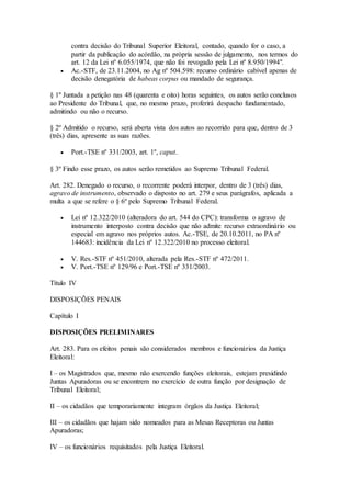 contra decisão do Tribunal Superior Eleitoral, contado, quando for o caso, a
partir da publicação do acórdão, na própria sessão de julgamento, nos termos do
art. 12 da Lei nº 6.055/1974, que não foi revogado pela Lei nº 8.950/1994".
 Ac.-STF, de 23.11.2004, no Ag nº 504.598: recurso ordinário cabível apenas de
decisão denegatória de habeas corpus ou mandado de segurança.
§ 1º Juntada a petição nas 48 (quarenta e oito) horas seguintes, os autos serão conclusos
ao Presidente do Tribunal, que, no mesmo prazo, proferirá despacho fundamentado,
admitindo ou não o recurso.
§ 2º Admitido o recurso, será aberta vista dos autos ao recorrido para que, dentro de 3
(três) dias, apresente as suas razões.
 Port.-TSE nº 331/2003, art. 1º, caput.
§ 3º Findo esse prazo, os autos serão remetidos ao Supremo Tribunal Federal.
Art. 282. Denegado o recurso, o recorrente poderá interpor, dentro de 3 (três) dias,
agravo de instrumento, observado o disposto no art. 279 e seus parágrafos, aplicada a
multa a que se refere o § 6º pelo Supremo Tribunal Federal.
 Lei nº 12.322/2010 (alteradora do art. 544 do CPC): transforma o agravo de
instrumento interposto contra decisão que não admite recurso extraordinário ou
especial em agravo nos próprios autos. Ac.-TSE, de 20.10.2011, no PA nº
144683: incidência da Lei nº 12.322/2010 no processo eleitoral.
 V. Res.-STF nº 451/2010, alterada pela Res.-STF nº 472/2011.
 V. Port.-TSE nº 129/96 e Port.-TSE nº 331/2003.
Título IV
DISPOSIÇÕES PENAIS
Capítulo I
DISPOSIÇÕES PRELIMINARES
Art. 283. Para os efeitos penais são considerados membros e funcionários da Justiça
Eleitoral:
I – os Magistrados que, mesmo não exercendo funções eleitorais, estejam presidindo
Juntas Apuradoras ou se encontrem no exercício de outra função por designação de
Tribunal Eleitoral;
II – os cidadãos que temporariamente integram órgãos da Justiça Eleitoral;
III – os cidadãos que hajam sido nomeados para as Mesas Receptoras ou Juntas
Apuradoras;
IV – os funcionários requisitados pela Justiça Eleitoral.
 