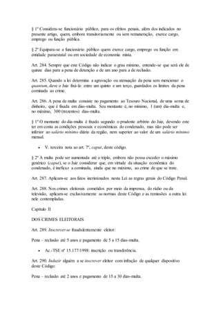 § 1º Considera-se funcionário público, para os efeitos penais, além dos indicados no
presente artigo, quem, embora transitoriamente ou sem remuneração, exerce cargo,
emprego ou função pública.
§ 2º Equipara-se a funcionário público quem exerce cargo, emprego ou função em
entidade paraestatal ou em sociedade de economia mista.
Art. 284. Sempre que este Código não indicar o grau mínimo, entende-se que será ele de
quinze dias para a pena de detenção e de um ano para a de reclusão.
Art. 285. Quando a lei determina a agravação ou atenuação da pena sem mencionar o
quantum, deve o Juiz fixá-lo entre um quinto e um terço, guardados os limites da pena
cominada ao crime.
Art. 286. A pena de multa consiste no pagamento ao Tesouro Nacional, de uma soma de
dinheiro, que é fixada em dias-multa. Seu montante é, no mínimo, 1 (um) dia-multa e,
no máximo, 300 (trezentos) dias-multa.
§ 1º O montante do dia-multa é fixado segundo o prudente arbítrio do Juiz, devendo este
ter em conta as condições pessoais e econômicas do condenado, mas não pode ser
inferior ao salário mínimo diário da região, nem superior ao valor de um salário mínimo
mensal.
 V. terceira nota ao art. 7º, caput, deste código.
§ 2º A multa pode ser aumentada até o triplo, embora não possa exceder o máximo
genérico (caput), se o Juiz considerar que, em virtude da situação econômica do
condenado, é ineficaz a cominada, ainda que no máximo, ao crime de que se trate.
Art. 287. Aplicam-se aos fatos incriminados nesta Lei as regras gerais do Código Penal.
Art. 288. Nos crimes eleitorais cometidos por meio da imprensa, do rádio ou da
televisão, aplicam-se exclusivamente as normas deste Código e as remissões a outra lei
nele contempladas.
Capítulo II
DOS CRIMES ELEITORAIS
Art. 289. Inscrever-se fraudulentamente eleitor:
Pena – reclusão até 5 anos e pagamento de 5 a 15 dias-multa.
 Ac.-TSE nº 15.177/1998: inscrição ou transferência.
Art. 290. Induzir alguém a se inscrever eleitor com infração de qualquer dispositivo
deste Código:
Pena – reclusão até 2 anos e pagamento de 15 a 30 dias-multa.
 