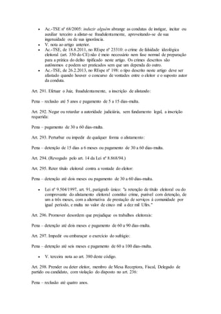  Ac.-TSE nº 68/2005: induzir alguém abrange as condutas de instigar, incitar ou
auxiliar terceiro a alistar-se fraudulentamente, aproveitando-se de sua
ingenuidade ou de sua ignorância.
 V. nota ao artigo anterior.
 Ac.-TSE, de 18.8.2011, no REspe nº 23310: o crime de falsidade ideológica
eleitoral (art. 350 do CE) não é meio necessário nem fase normal de preparação
para a prática do delito tipificado neste artigo. Os crimes descritos são
autônomos e podem ser praticados sem que um dependa do outro.
 Ac.-TSE, de 26.2.2013, no REspe nº 198: o tipo descrito neste artigo deve ser
afastado quando houver o concurso de vontades entre o eleitor e o suposto autor
da conduta.
Art. 291. Efetuar o Juiz, fraudulentamente, a inscrição de alistando:
Pena – reclusão até 5 anos e pagamento de 5 a 15 dias-multa.
Art. 292. Negar ou retardar a autoridade judiciária, sem fundamento legal, a inscrição
requerida:
Pena – pagamento de 30 a 60 dias-multa.
Art. 293. Perturbar ou impedir de qualquer forma o alistamento:
Pena – detenção de 15 dias a 6 meses ou pagamento de 30 a 60 dias-multa.
Art. 294. (Revogado pelo art. 14 da Lei nº 8.868/94.)
Art. 295. Reter título eleitoral contra a vontade do eleitor:
Pena – detenção até dois meses ou pagamento de 30 a 60 dias-multa.
 Lei nº 9.504/1997, art. 91, parágrafo único: "a retenção de título eleitoral ou do
comprovante do alistamento eleitoral constitui crime, punível com detenção, de
um a três meses, com a alternativa de prestação de serviços à comunidade por
igual período, e multa no valor de cinco mil a dez mil Ufirs."
Art. 296. Promover desordem que prejudique os trabalhos eleitorais:
Pena – detenção até dois meses e pagamento de 60 a 90 dias-multa.
Art. 297. Impedir ou embaraçar o exercício do sufrágio:
Pena – detenção até seis meses e pagamento de 60 a 100 dias-multa.
 V. terceira nota ao art. 380 deste código.
Art. 298. Prender ou deter eleitor, membro de Mesa Receptora, Fiscal, Delegado de
partido ou candidato, com violação do disposto no art. 236:
Pena – reclusão até quatro anos.
 