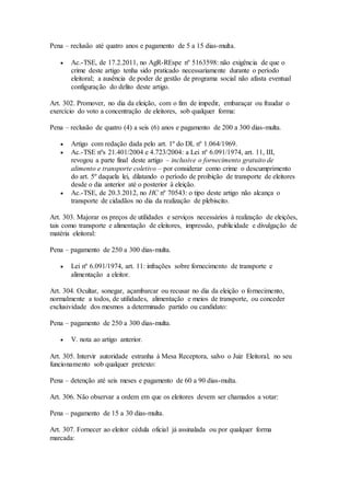 Pena – reclusão até quatro anos e pagamento de 5 a 15 dias-multa.
 Ac.-TSE, de 17.2.2011, no AgR-REspe nº 5163598: não exigência de que o
crime deste artigo tenha sido praticado necessariamente durante o período
eleitoral; a ausência de poder de gestão de programa social não afasta eventual
configuração do delito deste artigo.
Art. 302. Promover, no dia da eleição, com o fim de impedir, embaraçar ou fraudar o
exercício do voto a concentração de eleitores, sob qualquer forma:
Pena – reclusão de quatro (4) a seis (6) anos e pagamento de 200 a 300 dias-multa.
 Artigo com redação dada pelo art. 1º do DL nº 1.064/1969.
 Ac.-TSE nºs 21.401/2004 e 4.723/2004: a Lei nº 6.091/1974, art. 11, III,
revogou a parte final deste artigo – inclusive o fornecimento gratuito de
alimento e transporte coletivo – por considerar como crime o descumprimento
do art. 5º daquela lei, dilatando o período de proibição de transporte de eleitores
desde o dia anterior até o posterior à eleição.
 Ac.-TSE, de 20.3.2012, no HC nº 70543: o tipo deste artigo não alcança o
transporte de cidadãos no dia da realização de plebiscito.
Art. 303. Majorar os preços de utilidades e serviços necessários à realização de eleições,
tais como transporte e alimentação de eleitores, impressão, publicidade e divulgação de
matéria eleitoral:
Pena – pagamento de 250 a 300 dias-multa.
 Lei nº 6.091/1974, art. 11: infrações sobre fornecimento de transporte e
alimentação a eleitor.
Art. 304. Ocultar, sonegar, açambarcar ou recusar no dia da eleição o fornecimento,
normalmente a todos, de utilidades, alimentação e meios de transporte, ou conceder
exclusividade dos mesmos a determinado partido ou candidato:
Pena – pagamento de 250 a 300 dias-multa.
 V. nota ao artigo anterior.
Art. 305. Intervir autoridade estranha à Mesa Receptora, salvo o Juiz Eleitoral, no seu
funcionamento sob qualquer pretexto:
Pena – detenção até seis meses e pagamento de 60 a 90 dias-multa.
Art. 306. Não observar a ordem em que os eleitores devem ser chamados a votar:
Pena – pagamento de 15 a 30 dias-multa.
Art. 307. Fornecer ao eleitor cédula oficial já assinalada ou por qualquer forma
marcada:
 